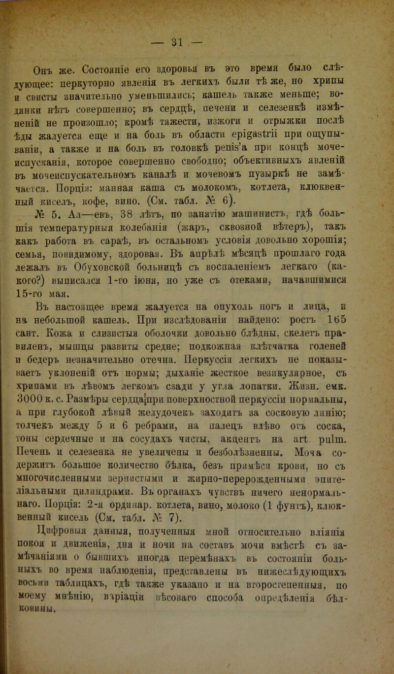 Онъ же. Состояніе его здоровья въ это время было слѣ- дующее: перкуторно явлееія въ легкихъ были тѣ же, но хрипы и свисты значительно уменьшились; кашель также меньше; во- дянки нѣтъ совершенно; въ сердцѣ, печени и селезенкѣ изМѣ- неній не произошло; кромѣ тяжести, изжоги и отрыжки послѣ ѣды жалуется еще и на боль въ области ерірзігіі при ощупы- ваніи, а также и на боль въ головкѣ решз'а при коецѣ моче- испусканія, которое совершенно свободно; объективныхъ явлееій въ мочеиспускательиомъ каналѣ и мочевомъ пузыркѣ не замѣ- чаетея. Порція: манная каша съ молокомъ, котлета, клюквен- ный киселъ, кофе, виио. (См. табл. № б). № 5. Ал—евъ, 38 лѣтъ, по занятію машинистъ, гдѣ боль- шія температурныя колебанія (жаръ, сквозной вѣтеръ), такъ какъ работа въ сараѣ, въ остальномъ условія довольно хорошія; семья, повидимому, здоровая. Въ апрѣлѣ мѣсяцѣ прошлаго года лежалъ въ Обуховской больницѣ съ воспаленіемъ легкаго (ка- кого?) выписался 1-го іюня, но уже съ отеками, начавшимися 15-го мая. Въ настоящее время жалуется на опухоль ногъ и лица, и на небольшой кашель. При изслѣдованіи найдено: ростъ 165 сант. Кожа и слизистыя оболочки довольно блѣдны, скелетъ пра- виленъ, мышцы развиты средне; подкожная клѣтчатка голеней и бедеръ незначительно отечна. Перкуссія легкихъ не показы- ваетъ уклоненій отъ нормы; дыханіе жесткое везикулярное, съ хрипами въ лѣвомъ легкомъ сзади у угла лопатки. Жизн. емк. 3000 к. с. Размѣры сердца^при поверхностной перкуссіи нормальны, а при глубокой лѣвый желудочекъ заходить за сосковую ланію; толчекъ между 5 и 6 ребрами, на палецъ влѣво отъ соска, тоны сердечные и на сосудахъ чисты, акцентъ на агі. риіт. Печень и селезенка не увеличены и безболѣзненны. Моча со- держать большое количество бѣлка, безъ примѣси крови, но съ многочисленными зернистыми и жирно-перерожденными эпите- ліальными цилиндрами. Въ органахъ чувствъ ничего ненормаль- наго. Порція: 2-я ординар, котлета, вино, молоко (1 фунтъ), клюк- венный кисель (См. табл. № 7). Цифровия даняыя, полученныя мной относительно вліянія покоя и движенія, дня и ночи на составь мочи вмѣстѣ съ за- мѣчаніями о бывшихъ иногда перемѣнахъ въ состояніи боль- ныхъ во время наблюденія, представлены въ нижеслѣдующихъ восьми таблицахъ, гдѣ также указано и на вгоросгепенныя, по моему мнѣнію, вгріаціи иѣсоваго способа опредѣленіа бѣл- ковины.