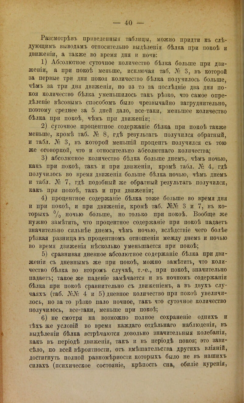 Разсмотрѣвъ приведенный таблицы, можно придти къ слѣ- дующимъ выводамъ относительно выдѣлепія бѣлка при покоѣ и движеніи, а также во время дня и ночи: 1) Абсолютное суточное количество бѣлка больше при дви- жееіи, а при покоѣ меньше, исключая таб. № 3, въ которой за первые три дня покоя количество бѣлка получилось больше, чѣмъ за три дня движенія, но за то за послѣдніе два дня по- коя количество бѣлка уменьшилось такъ рѣзко, что самое опре- дѣленіе вѣсовымъ способомъ было чрезвычайно затруднительно, поэтому среднее за 5 дней дало, все-таки, меньшее количество бѣлка при покоѣ, чѣмъ при движеніи; 2) суточное процентное содержаніе бѣлка при покоѣ также меньше, кромѣ таб. № 8, гдѣ результатъ получился обратный, и табл. № 3, въ которой меныпій процента получился съ тою же оговоркой, что и относительно абсолютнаго количества; 3) абсолютное количество бѣлка больше днемъ, чѣмъ ночью, какъ при покоѣ, такъ и при движеніи, кромѣ табл. № 4, гдѣ получилось во время движенія больше бѣлка ночью, чѣмъ днемъ и табл. № 7, гдѣ подобный же обратный результатъ получился, какъ при покоѣ, такъ и при движеніи; 4) процентное содержаніе бѣлка тоже больше во время дня и при покоѣ, и при движеніи, кромѣ таб. №№ 3 и 7, въ ко- торыхъ % ночью больше, но только при покоѣ. Вообще же нужно замѣтить, что процентное содержаніе при покоѣ падаетъ значительно сильнѣе днемъ, чѣмъ ночью, вслѣдствіе чего болѣе рѣзкая разница въ процентномъ отношеніи между днемъ и ночью во время движенія нѣсколько уменьшается при покоѣ; 5) сравнивая дневное абсолютное содержаніе бѣлка при дви- женіи съ дневнымъ же при покоѣ, можно замѣтить, что коли- чество бѣлка во второмъ случаѣ, т.-е., при покоѣ, значительно падаетъ; такое же паденіе замѣчается и въ ночномъ содержаніи бѣлка при покоѣ сравнительно съ движеніемъ, а въ двухъ слу- чаяхъ (таб. №№ 4 и 5) дневное количество при покоѣ увеличи- лось, но за то рѣзко пало ночное, такъ что суточное количество получилось, все-таки, меньше при покоѣ; 6) не смотря на возможно полное сохраненіе однихъ и •іѣхъ же условій во время каждаго отдѣльнаго наблюденія, въ выдѣленіи бѣлка встрѣчаются довольно значительныя колебанія, какъ въ періодѣ движенія, такъ и въ періодѣ покоя; это зави- сѣло, по всей вѣроятности, отъ вмѣшательства другихъ вліяній, достигнуть полной равномѣрности которыхъ было не въ нашихъ силахъ (психическое состояніе, крѣпость сна, обиліе куренія,