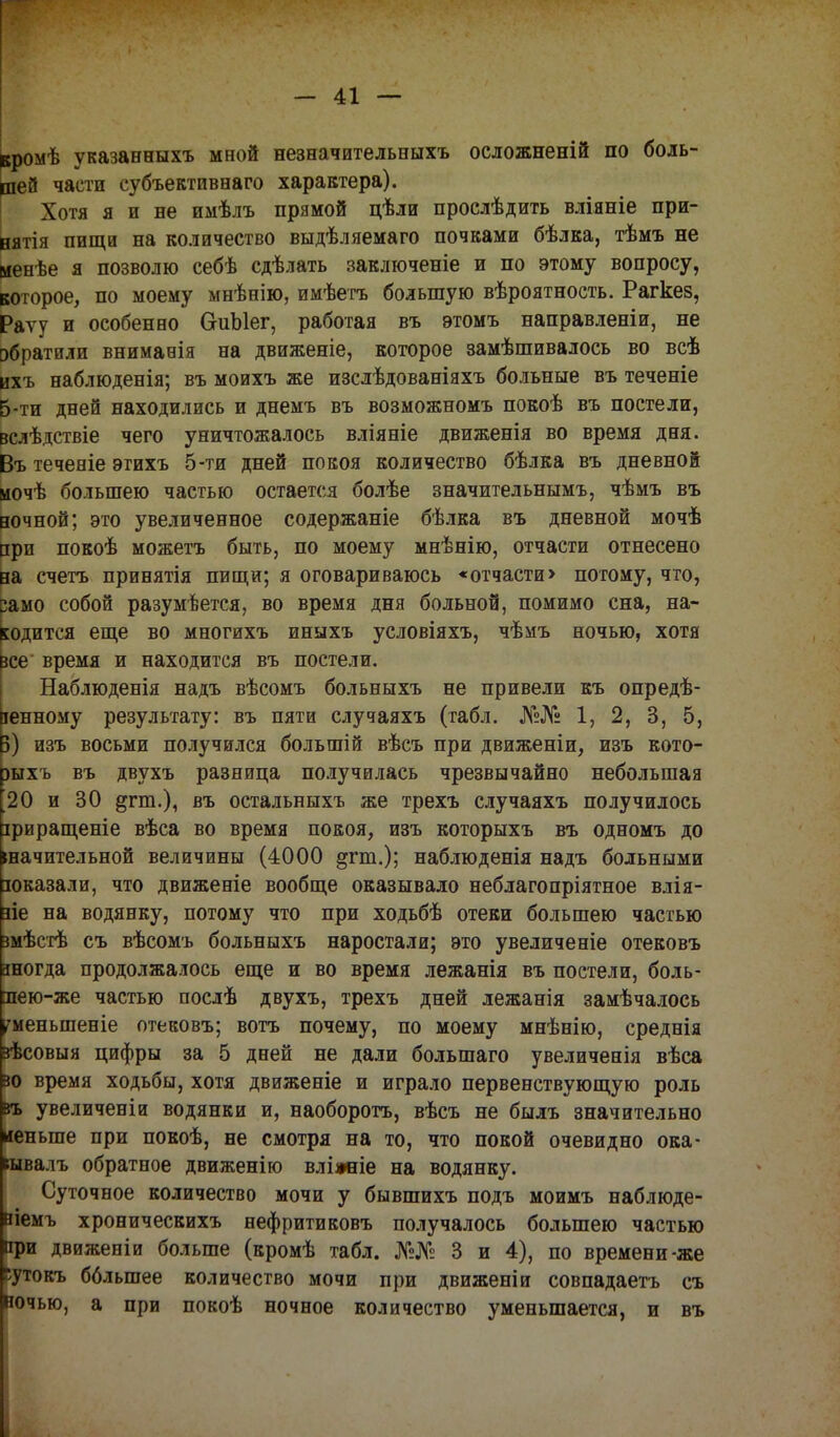 вромѣ указанныхъ мной незначительныхъ осложненій по боль- шей части субъективнаго характера). Хотя я и не имѣлъ прямой цѣли прослѣдить вліяніе при- нят пищи на количество выдѣляемаго почками бѣлка, тѣмъ не менѣе я позволю себѣ сдѣлать заключеніе и по этому вопросу, которое, по моему мнѣнію, имѣетъ большую вѣроятность. Рагкез, Раѵу и особенно СгиЫег, работая въ этомъ направленіи, не обратили вниманія на движеніе, которое замѣшивалось во всѣ ихъ наблюденія; въ моихъ же изслѣдованіяхъ больные въ теченіе 5-ти дней находились и днемъ въ возможномъ покоѣ въ постели, вслѣдствіе чего уничтожалось вліяніе движенія во время дня. Въ теченіе этихъ 5-ти дней покоя количество бѣлка въ дневной иочѣ большею частью остается болѣе значительнымъ, чѣмъ въ ночной; это увеличенное содержаніе бѣлка въ дневной мочѣ при покоѣ можетъ быть, по моему мнѣнію, отчасти отнесено на счетъ принятія пищи; я оговариваюсь «отчасти> потому, что, Само собой разумѣется, во время дня больной, помимо сна, на- ходится еще во многихъ иныхъ условіяхъ, чѣмъ ночью, хотя все время и находится въ постели. Наблюденія надъ вѣсомъ больныхъ не привели къ опреде- ленному результату: въ пяти случаяхъ (табл. №№ 1, 2, 3, 5, Б) изъ восьми получился большій вѣсъ при движеніи, изъ кото- рыхъ въ двухъ разница получилась чрезвычайно небольшая 20 и 30 &гт.), въ остальныхъ же трехъ случаяхъ получилось іриращеніе вѣса во время покоя, изъ которыхъ въ одномъ до «ачительной величины (4000 ^гт.); наблюденія надъ больными юказали, что движеніе вообще оказывало неблагопріятное влія- ие на водянку, потому что при ходьбѣ отеки большею частью змѣстѣ съ вѣсомъ больныхъ наростали; это увеличеніе отековъ зногда продолжалось еще и во время лежанія въ постели, боль- яею-же частью послѣ двухъ, трехъ дней лежанія замѣчалось гменыпеніе отековъ; вотъ почему, по моему мнѣнію, среднія зѣсовыя цифры за 5 дней не дали большаго увеличенія вѣса зо время ходьбы, хотя движеніе и играло первенствующую роль въ увеличены водянки и, наоборотъ, вѣсъ не былъ значительно иеныпе при покоѣ, не смотря на то, что покой очевидно ока- кывалъ обратное движенію вліжіе на водянку. Суточное количество мочи у бывшихъ подъ моимъ наблюде- аіемъ хроническихъ нефритиковъ получалось большею частью при двнженіи больше (кромѣ табл. №№ 3 и 4), по времени-же •утокъ бблыпее количество мочи при движеніи совпадаетъ съ ночью, а при покоѣ ночное количество уменьшается, и въ