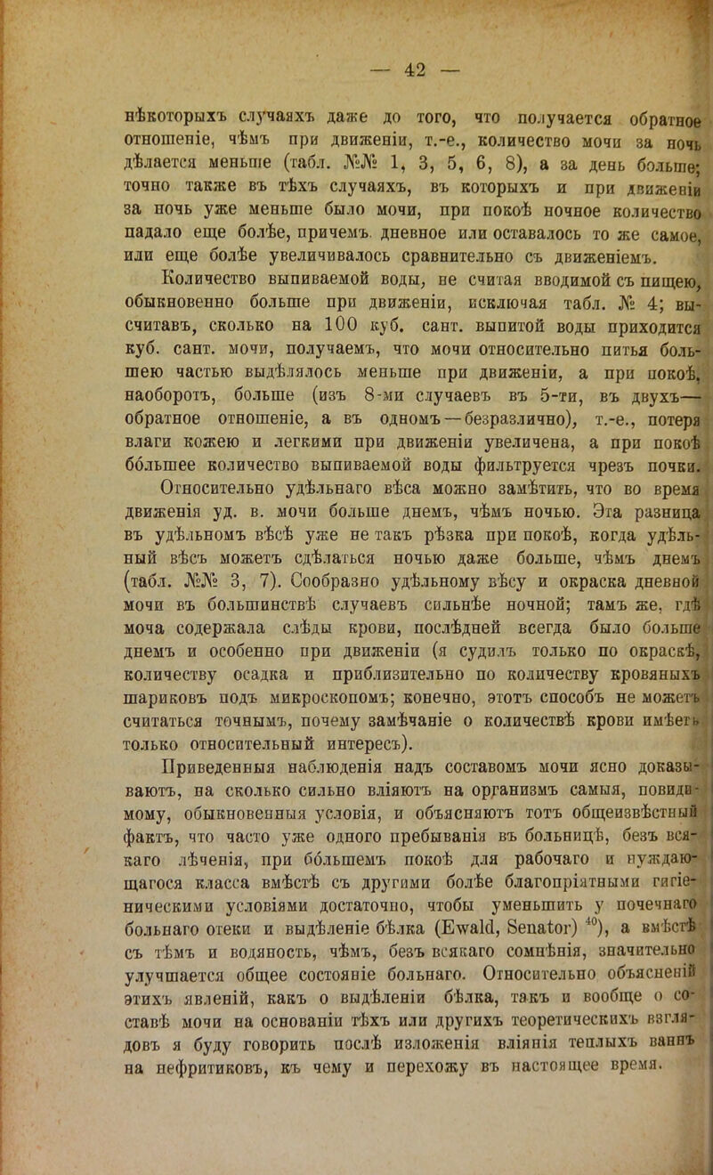 нѣкоторыхъ случаяхъ даже до того, что получается обратное отношеніе, чѣмъ при движеніи, т.-е., количество мочи за ночь дѣлается меньше (табл. №№ 1, 3, 5, 6, 8), а за день больше; точно также въ тѣхъ случаяхъ, въ которыхъ и при движеніи за ночь уже меньше было мочи, при покоѣ ночное количество падало еще болѣе, причемъ. дневное или оставалось то же самое, или еще болѣе увеличивалось сравнительно съ движеніемъ. Количество выпиваемой воды, не считая вводимой съ пищею, обыкновенно больше при движеніи, исключая табл. № 4; вы- считавъ, сколько на 100 куб. сант. выпитой воды приходится куб. сант. мочи, получаемъ, что мочи относительно питья боль- шею частью выдѣлялось меньше при движеніи, а при иокоѣ, наоборотъ, больше (изъ 8-ми случаевъ въ 5-ти, въ двухъ— обратное отношеніе, а въ одномъ — безразлично), т.-е., потеря влаги кожею и легкими при движеніи увеличена, а при покоѣ большее количество выпиваемой воды фильтруется чрезъ почки. Относительно удѣльнаго вѣса можно замѣтить, что во время движенія уд. в. мочи больше днемъ, чѣмъ ночью. Эта разница въ удѣльномъ вѣсѣ уже не такъ рѣзка при покоѣ, когда удѣль- ный вѣсъ можетъ сдѣлаться ночью даже больше, чѣмъ днемъ (табл. №№ 3, 7). Сообразно удѣльному вѣсу и окраска дневной мочи въ большинствѣ случаевъ сильнѣе ночной; тамъ же, гдѣ моча содержала слѣды крови, послѣдней всегда было больше днемъ и особенно при движеніи (я судилъ только по окраскѣ, количеству осадка и приблизительно по количеству кровяныхъ шариковъ подъ микроскопомъ; конечно, этотъ способъ не можетъ считаться точнымъ, почему замѣчаніе о количествѣ крови имѣегь. только относительный интересъ). Приведенныя наблюденія надъ составомъ мочи ясно доказы- вают, на сколько сильно вліяютъ на организмъ самыя, повиди- мому, обыкновенныя условія, и объясняютъ тотъ общеизвѣстный фактъ, что часто уже одного пребыванія въ больницѣ, безъ вся-- каго лѣченія, при болыпемъ покоѣ для рабочаго и нуждаю- щагося класса вмѣстѣ съ другими болѣе благопріятными гигіе- ническими условіями достаточно, чтобы уменьшить у почечнаго больнаго отеки и выдѣленіе бѣлка (Е\ѵаИ, Зепаѣог) 40), а вмѣсгѣ съ тѣмъ и водяность, чѣмъ, безъ всякаго сомнѣнія, значительно улучшается общее состояніе больнаго. Относительно объясненій этихъ явленій, какъ о выдѣленіи бѣлка, такъ и вообще о со* ставѣ мочи на основаніи тѣхъ или другихъ теоретическихъ взгля- довъ я буду говорить послѣ изложенія вліянія теплыхъ ваннъ на пефритиковъ, къ чему и перехожу въ настоящее время.