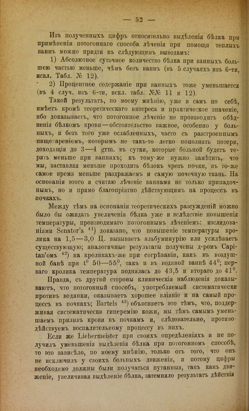 Изъ полученныхъ цифръ относительно выдѣленія бѣлка при примѣвеніи потогоннаго способа лѣченія при помощи теплыхъ ваннъ можно придти къ слѣдующимъ выводамъ: 1) Абсолютное суточное количество бѣлка при ванныхъ боль- шею частью меньше, чѣмъ безъ ваннъ (въ 5 случаяхъ изъ 6-ти искл. Табл. № 12). 2) Процентное содержаніе при ванныхъ тоже уменьшается (въ 4 случ. изъ 6-ти, искл. табл. №№ 11 и 12). Такой результата, по моему мнѣнію, уже и самъ по себѣ, имѣетъ кромѣ теоретическаго интереса и практическое значеніе, ибо доказываешь, что потогонное лѣченіе не производить обѣд- ненія бѣлкомъ крови — обстоятельство важное, особенно у боль- ныхъ, и безъ того уже ослабленныхъ, часто съ разстроеннымъ пищеіареніемъ, которымъ не такъ-то легко пополнять потери, доходящія до 3—4. §гш. въ сутки, которые больной будетъ те- рять меньше при ваннахъ; къ тому-же нужно замѣтить, что мы, заставляя меньше проходить бѣлокъ чрезъ почки, въ то-же самое время меньше раздражаемъ и самую почечную ткань. На основаніи этого я считаю лѣченіе ваннами не только припадоч- нымъ, но и прямо благопріятно дѣйствующимъ на процессъ въ почкахъ. Между тѣмъ на оснонаніи теоретическихъ разсужденій можно было бы ожидать увеличенія бѣлка уже и вслѣдствіе повышенія температуры, производимаго потогоннымъ лѣченіемъ: изслидова- ніями 8епа1ог'а 41) доказано, что повышеніе температуры кро- лика на 1,5 — 3,0 Ц. вызываетъ альбуминурію или усилѣваетъ существующую; аналогичные результаты получены д-ромъ Сарі- іап'омъ 42) на кроликахъ-же при согрѣваніи, какъ въ воздуш- ной банѣ при і° 50—55°, такъ и въ водяной ваннѣ 44°; пер- ваго кролика температура поднялась до 43,5 и втораго до 41°. Правда, съ другой стороны клиническія наблюденія доказы- вают^ что потогонный способъ, употребляемый систематически противъ водянки, оказываетъ хорошее вліяніе и на самый про- цессъ въ почкахъ; Вагіеів 43) объясняетъ это тѣмъ, что, поддер- живая систематически гиперемію кожи, мы тѣмъ самымъ умень- шаемъ приливъ крови къ почкамъ и, слѣдовательно, противо- дѣйствуемъ воспалительному процессу въ нихъ. Если же ЬіеЪегшеізІег при своихъ опредѣленіяхъ и не по- лучилъ уменьшения выдѣлеиія бѣлка при потогонномъ способѣ, то это зависѣло, по моему мнѣнію, только отъ того, что онъ не исключилъ у своихъ больныхъ движенія, и потому цифры необходимо должны были получаться путанныя, такъ какъ дви- жете, увеличивая выдѣленіе бѣлка, затемняло результатъ дѣйствія