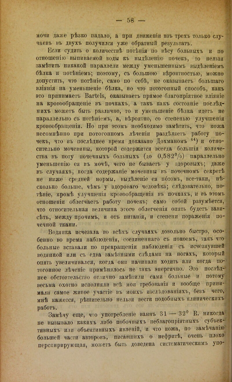 мочи даже рѣзко падало, а при движеніи изъ трехъ только слу- чаевъ въ двухъ получился уже обратный результата. Если судить о количествѣ потѣнія по вѣсу больиыхъ и по отношенію выпиваемой воды къ выдѣленію почекъ, то нельзя замѣтить никакой параллели между уменыпеннымъ выдѣленіемъ бѣлка и потѣніемъ; поэтому, съ большою вѣроятностью, можно допустить, что потѣніе, само по себѣ, не оказываетъ большаго вліянія на уменыпеніе бѣлка, но что потогонный способъ, какъ это принимаетъ Вагіеіз, оказываетъ прямое благопріятное вліяніе на кровообращеніе въ почкахъ, а такъ какъ состояніе послѣд- нихъ можетъ быть различно, то и уменьшеніе бѣлка идетъ не параллельно съ потѣніемъ, а, вѣроятно, со степенью улучшенія кровообращенія. Но при этомъ необходимо замѣтить, что кожа несомнѣнно при потогонномъ лѣченіи раздѣляетъ работу по- чекъ, что въ послѣднее время доказано Дохманомъ 44) и отно- сительно мочевины, которой содержится всегда болыпія количе- ства въ поту почечныхъ больныхъ (до 0,582%) параллельно уменыпенію ея въ мочѣ, чего не бываетъ у здоровыхъ; даже въ случаяхъ, когда содержаніе мочевины въ почечномъ секретѣ не ниже средней нормы, выдѣленіе ея пбтомъ, все-таки, нѣ- сколько больше, чѣмъ у здороваго человѣка; слѣдовательно, по- тѣніе, кромѣ улучшенія кровообращенія въ почкахъ, и въ этомъ отношеніи облегчаетъ работу почекъ; само собой разумѣется, что относительная величина этого облегченія опять будетъ зави- сѣть, между прочимъ, и отъ питанія, и степени пораженія по- чечной ткани. Водянка исчезала во всѣхъ случаяхъ довольно быстро, осо- бенно во время наблюденія, соединеннаго съ покоемъ, такъ что больные вставали по прекращеніи наблюденія съ исчезнувшей водянкой или съ едва замѣтными слѣдами на ногахъ, который опять увеличивался, когда они начинали ходить или когда по- тогонное лѣченіе примѣнялось не такъ энергично. Это послѣд- нее обстоятельство отлично замѣтили сами больные и потому весьма охотно исполняли всѣ мои требованія и вообще прини- мали самое живое участіе въ моихъ изслѣдованіяхъ, безъ чего, мнѣ кажется, рѣшительно нельзя вести подобныхъ клиническихъ работа. Замѣчу еще, что употребленіе ваннъ 31 — 32° К. никогда не вызывало какихъ либо побочвыхъ неблагопріятныхъ субъек- тивныхъ или объективныхъ явленій, и что кожа, по замѣчанію большей части авторовъ, писавшихъ о нефритѣ, очень плохо перспирирующая, можетъ быть доведена систематическимъ упо-