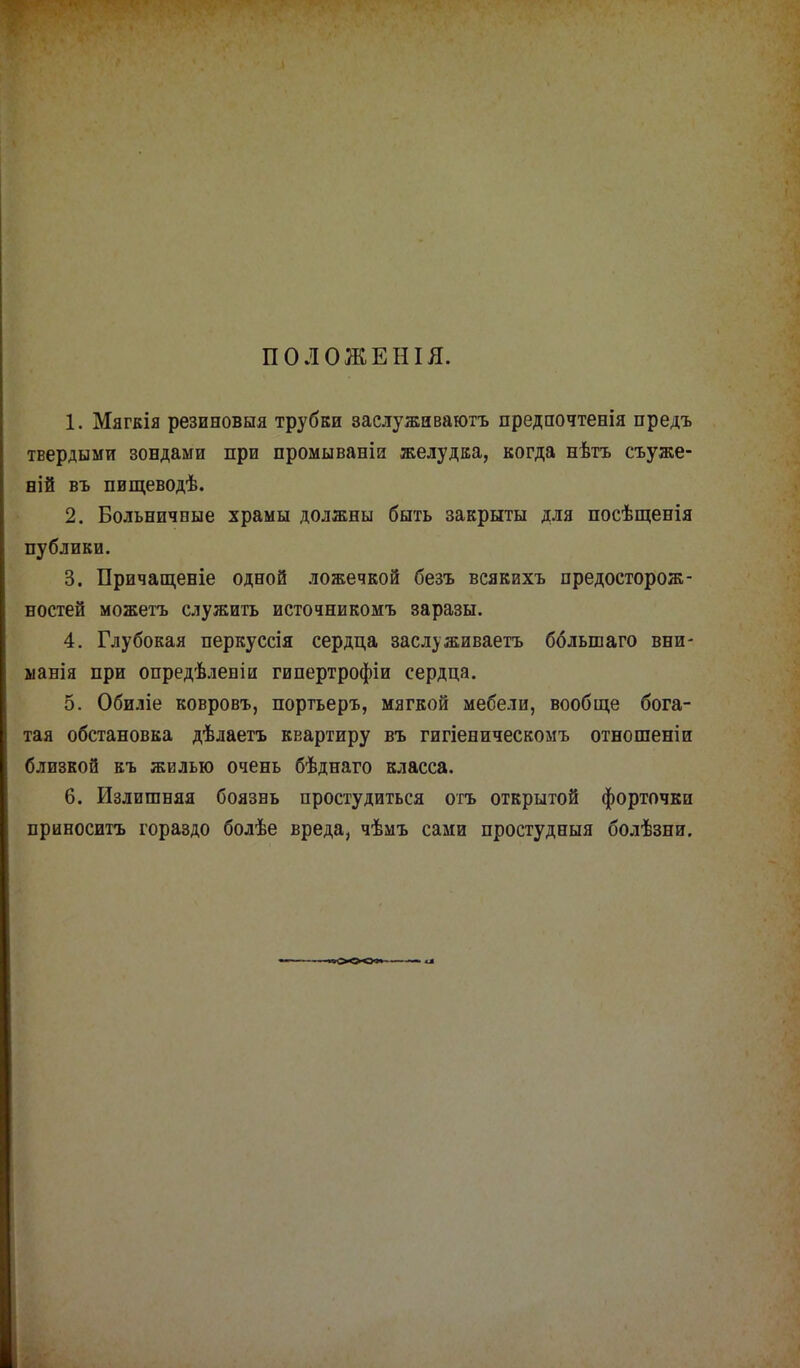 ПОЛОЖЕНІЯ. 1. Мягкія резиновыя трубки заслуживаютъ предпочтенія предъ твердыми зондами при промываніи желудка, когда нѣтъ съуже- ній въ пищеводѣ. 2. Больничные храмы должны быть закрыты для посѣщенія публики. 3. Причащеніе одной ложечкой безъ всяквхъ предосторож- ностей можетъ служить источникомъ заразы. 4. Глубокая перкуссія сердца заслуживаете ббльшаго вни- манія при опредѣленіи гипертрофіи сердца. 5. Обиліе ковровъ, портьеръ, мягкой мебели, вообще бога- тая обстановка дѣлаетъ квартиру въ гигіеническомъ отношеніи близкой къ жилью очень бѣднаго класса. 6. Излишняя боязнь простудиться отъ открытой форточки приносить гораздо болѣе вреда, чѣмъ сами простудныя болѣзни.