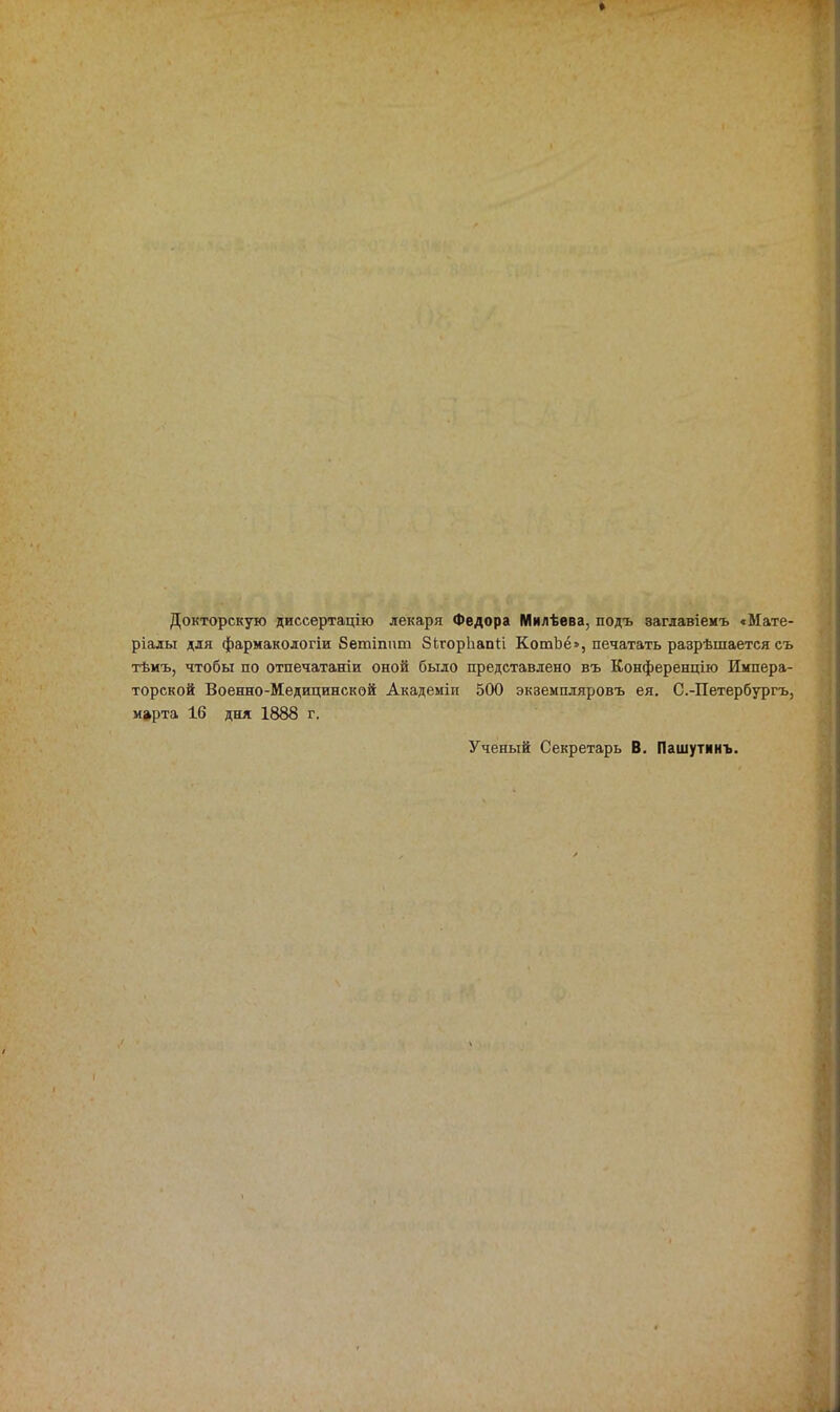 Докторскую диссертацію лекаря Федора Милѣева, подъ заглавіемъ <Мате- ріады для фармакологіи Бетіппт ЗЬгорІіапІі КотЪё», печатать разрѣшается съ тѣиъ, чтобы по отпечатаніи оной было представлено въ Конференцію Импера- торской Военно-Медицинской Академіи 500 экземпляровъ ея, С.-Петербургъ, марта 16 дня 1888 г. Ученый Секретарь В. Пашутннъ.