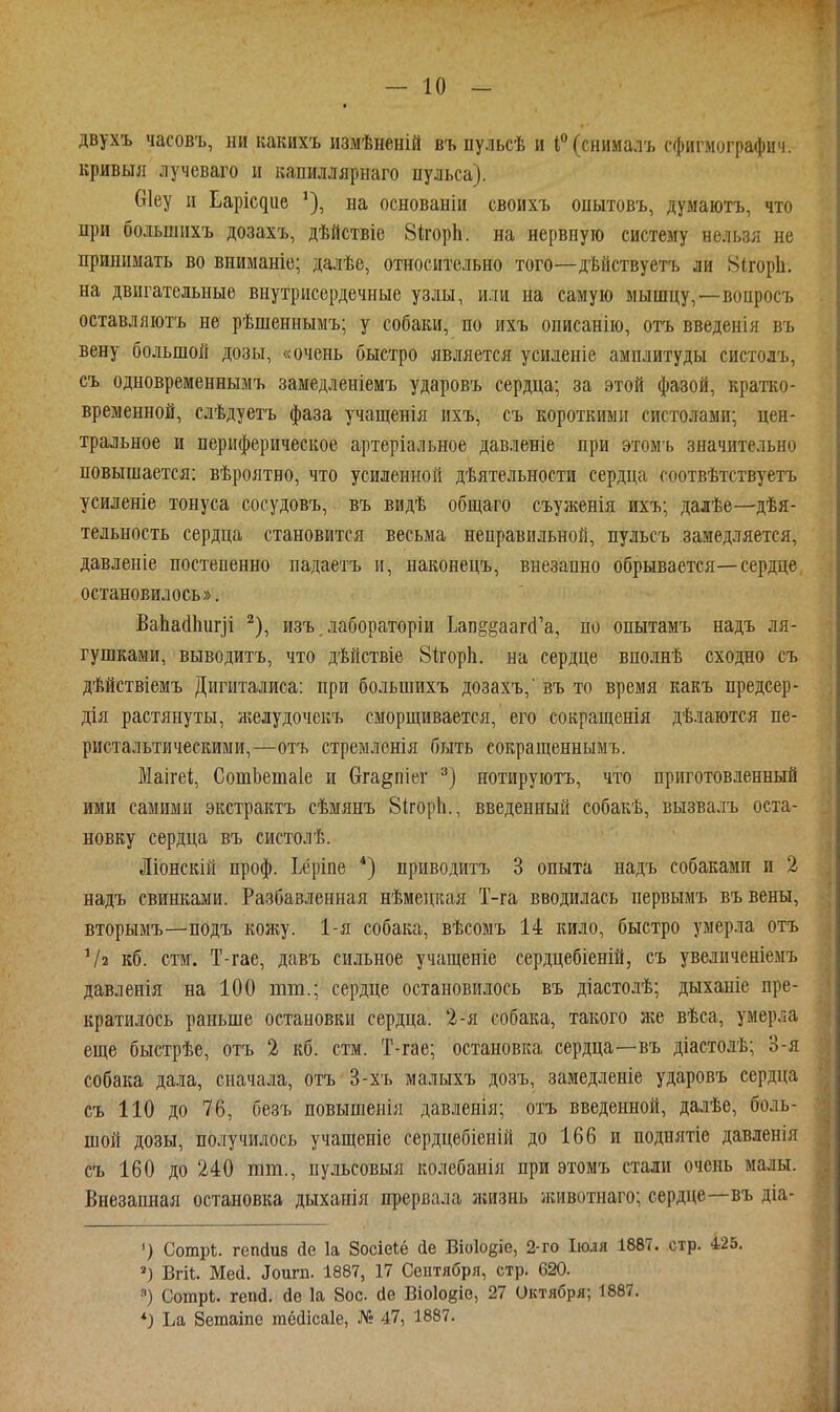 двухъ часовъ, ни какихъ измѣненій въ пульсѣ и і*'(снииалъ сфигмографич. кривыя лучеваго и капиллярнаго пульса). Сгіеу и Ьарісдие ^), на основаніи своихъ оиытовъ, думаютъ, что при большихъ дозахъ, дѣйствіе ЗкорЬ. на нервную систему нельзя не принимать во вниманіе; далѣе, относительно того—дѣйствуетъ ли Нігоріі. на двигательные внутрисердечные узлы, или на самую мышцу,—воцрос7> оставляютъ не рѣшеннымъ; у собаки, по ихъ описанію, отъ введенія въ вену большой дозы, «очень быстро является усиленіе амплитуды систолъ, еъ одновременнымъ замедленіемъ ударовъ сердца; за этой фазой, кратко- временной, слѣдуетъ фаза учащенія ихъ, съ короткими систолами; цен- тральное и периферическое артеріальное давленіе при этомъ значительно повышается: вѣроятво, что усиленной дѣятельности сердца соотвѣтствуетъ усиленіе тонуса сосудовъ, въ видѣ общаго съуженія ихъ; далѣе—дѣя- тельность сердца становится весьма неправильной, пульсъ замедляется, давленіе постепенно падаетъ и, наконецъ, внезапно обрывается—сердце остановилось». Ва]іа(1Ьигіі ^), изъ. лабораторіи Ьаі]§§ааг(1'а, по опытамъ надъ ля- гушками, выводитъ, что дѣйствіе 81ігор1і. на сердце вполнѣ сходно съ дѣйствіемъ Дигиталиса: при большихъ дозахъ,' въ то время какъ предсер- дія растянуты, желудочекъ сморщивается, его сокращенія дѣлаются пе- ристальтическими,—отъ стремленія быть сокращеннымъ. МаігеІ;, СотЬешаІе и вга^піег нотируютъ, что приготовленный ими самими экстрактъ сѣмянъ 81горЬ., введенный собакѣ, вызвалъ оста- новку сердца въ систолѣ. Ліонскій проф. Уріпе *) приводитъ 3 опыта надъ собаками и 2 надъ свинками. Разбавленная нѣмецкая Т-га вводилась первьшъ въ вены, вторымъ—подъ кояіу. 1-я собака, вѣсомъ 14 кило, быстро умер.ііа отъ Ѵа кб. стм. Т-гае, давъ сильное учащеніе сердцебіеній, съ увеличеніемъ давленія на 100 тт.; сердце остановилось въ діастолѣ; дыханіе пре- кратилось раньше остановки сердца. 2-я собака, такого же вѣса, умерла еще быстрѣе, отъ 2 кб. стм. Т-гае; остановка сердца—въ діастолѣ; З-я собака дала, сначала, отъ 3-хъ малыхъ дозъ, замедленіе ударовъ сердца съ 110 до 76, безъ повышенія давленія; отъ введенной, далѣе, боль- шой дозы, получилось учащеніе сердцебіеній до 166 и поднятіе давленія съ 160 до 240 тт., пульсовыя колебанія при этомъ стали очень малы. Внезапная остановка дыханія прервала зкизнь лиівотнаго; сердце—въ діа- ') Сотрі. гепйив йе 1а Зосіеіё (іе Віоіоёіе, 2-го Іюля 1887. стр. 425. Вги. Шей. Зопта. 1887, 17 Сентября, стр. 620. 8) Сотрѣ. гена, йе 1а 8ос. йв Віоіойіе, 27 Октября; 1887. *) Ьа Зетаіпе гаёйісаіе, № 47, 1887.