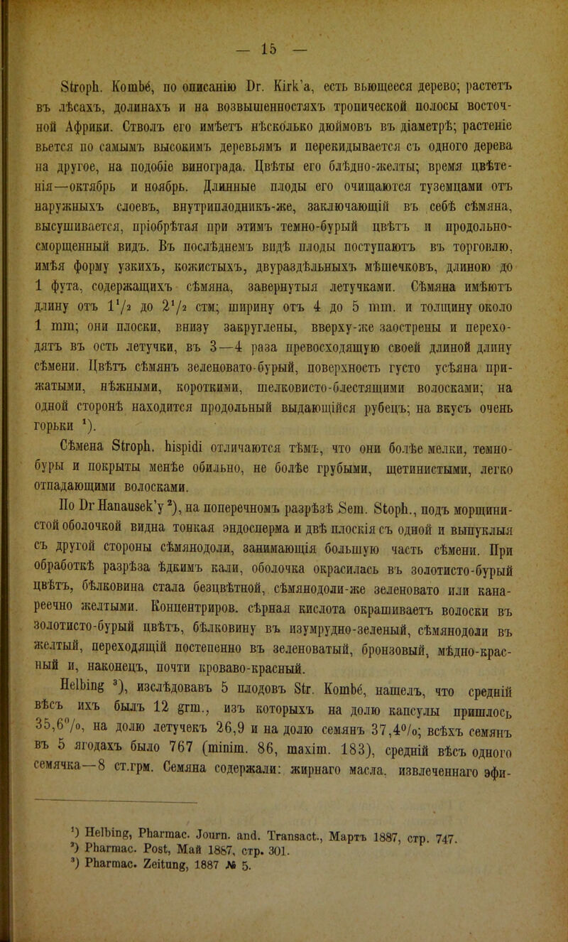 ЗігорЬ. КошЬё, по описанію Вг. Кігк.'а, есть вьющееся дерево; ])астетъ въ лѣсахъ, долинахъ и на возвышенностяхъ тропической полосы восточ- ной Африки. Стволъ его имѣетъ нѣскблько дюймовъ въ діаметрѣ; растеніе вьется по самыыъ высоеимъ деревьямъ и перекидывается съ одного дерева на другое, на подобіе винограда. Цвѣты его блѣдно-зкелты; время цвѣте- нія—октябрь и ноябрь. Длинные плоды его очищаются туземцами отъ наружныхъ слоевъ, внутриплодникъ-же, заключающій въ себѣ сѣмяна, высушивается, пріобрѣтая при этимъ темно-бурый цвѣтъ и продольна- сморщенный видъ. Въ послѣднемъ видѣ плоды поступаютъ въ торговлю, имѣя форму узкихъ, кожистыхъ, двураздѣльныхъ мѣшечковъ, длиною до 1 фута, содержащихъ сѣмяна, завернутыя летучками. Сѣмяна имѣютъ длину отъ Х'/а до стм; ширину отъ 4 до 5 тт. и толщину около 1 тт; они плоски, внизу закруглены, вверху-же заострены и перехо- дятъ въ ость летучки, въ 3—4 раза превосходящую своей длиной длину сѣмени. Цвѣтъ сѣмянъ зеленовато-бурый, поверхность густо усѣяна при- жатыми, нѣжными, короткими, шелковисто-блестящими волосками; на одной сторонѣ находится продольный выдающійся рубецъ; на вкусъ очень горьки Сѣмена бігоріі. ЫзрШі отличаются тѣмъ, что они болѣе мелки, темно- буры и покрыты менѣе обильно, не болѣе грубыми, щетинистыми, легко отпадающими волосками. По ВгНапаизек'у на поперечномъ разрѣзѣ 8ет. 8іорЬ., подъ морщини- стой оболочкой видна тонкая эндосперма и двѣ плоскія съ одной и выпуклыя съ другой стороны сѣмянодоли, занимающія большую часть сѣмени. При обработкѣ разрѣза ѣдкимъ кали, оболочка окрасилась въ золотисто-бурый цвѣтъ, бѣлковина стала безцвѣтной, сѣмянодоли-же зеленовато или кана- реечно желтыми. Концентриров. сѣрная кислота окрашиваетъ волоски въ золотисто-бурый цвѣтъ, бѣлковину въ изумрудно-зеленый, сѣмянодоли въ желтый, переходящій постепенно въ зеленоватый, бронзовый, мѣдно-крас- ный и, наконецъ, почти кроваво-красный. НеІЬіпё ^), изслѣдовавъ 5 плодовъ 8іг. КотЬё, нашелъ, что средній вѣсъ ихъ былъ 12 §гт., изъ которыхъ на долю капсулы пришлось 35,67о, на долю летучекъ 26,9 и на долю семянъ 37,40/0; всѣхъ семянъ въ 5 ягодахъ было 767 (тіпіш. 86, тахіш. 183), средній вѣсъ одного сеиячка—8 ст.грм. Семяна содержали: жирнаго масла, извлеченнаго эфи- ') НеІЬіп?, РЬаггаас. ^ои^п. апй. Тгапвасі., Мартъ 1887, стр. 747. ') РЬагтас. Ров!, Май 1887, стр. 301. РЬаггаас. 2еі1пп8, 1887 Лв 5.