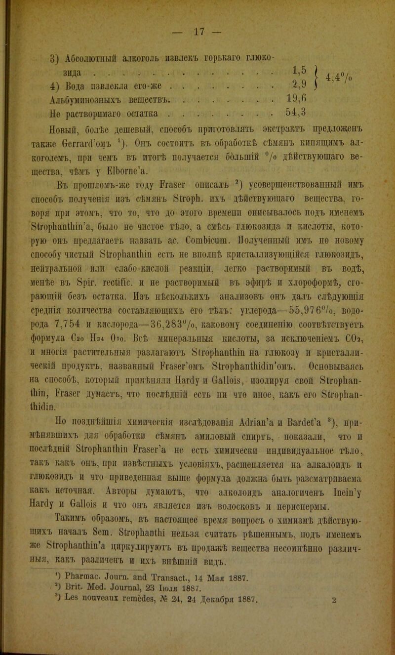 3) Абсолютный аѵікоголь извлекъ горькаго глюко- зида 4) Вода извлекла его-же Альбуминозныхъ веществъ Не растворіімаго остатка 1,5 2,9 19,« 54,3 4.4° Новый, болѣе дешевый, способъ приготовлять экстрактъ предложенъ также веггаічГомъ ^). Онъ состоитъ въ обработкѣ сѣмянъ кипящимъ ал- коголемъ, при чемъ въ итогѣ получается ббльшій ''/о дѣйствующаго ве- щества, чѣмъ у ЕШогпе'а. Въ прошломъ-же году Ргазег описалъ усовершенствованный имъ способъ полученія изъ сѣмянъ ВігорЬ. ихъ дѣйствуюіцаго вещества, го- воря при этолъ, что то, что до этого времени описывалось подъ именемъ 81;горЬап11ііп'а, было не чистое тѣло, а смѣсь глюкозида и кислоты, кото- рую онъ предлагаетъ назвааь ас. СошЬісит. Полученный имъ по новому способу чистый ЫігорІіаиШіп есть не вполнѣ кристаллизующійся глюкозидъ, нейтральной или слабо-кислой реакціи, легко растворимый въ водѣ, менѣе въ 8ріг. гесийс. и не растворимый въ эфирѣ и хлороформѣ, сго- рающій безъ остатка. Изъ нѣсколькихъ анализовъ онъ далъ слѣдующія среднія количества составляющихъ его тѣлъ; углерода—55,976/о, водо- рода 7,754 н кислорода—36,283/о, каковому соединенію соотвѣтствуетъ формула Сао Нз4 Ою. Всѣ минеральныя кислоты, за исключеніемъ СОа, и многія растительныя разлагаютъ ЗігорЬапШіп на глюкозу и кристалли- ческій продуктъ, названный Ргазег'омъ 8ігорЬапШіс1іп'омъ. Основываясь на способѣ, который примѣняли Иагйу и Сгаііоіз, изолируя свой 8ігорІіап- іЬіп, Ргазег думаетъ, что послѣдній есть ни что иное, какъ его 8ігор1іап- Ші(Ііп. Но позднѣйшія химическія изслѣдованія А(1гіап'а и ВагйеІ;'а ^), при- мѣнявшихъ для обработки сѣмянъ амиловый спиртъ, показали, что и послѣдній ЗІгорЬапіІііп Ргазег'а не есть химически индивидуальное тѣло, такъ какъ онъ, при извѣстныхъ условіяхъ, расщепляется на алкалоидъ и глюкозидъ и что приведенная выше формула доляша быть разсматрнваема какъ неточная. Авторы думаютъ, что алколоидъ аналогиченъ Іпеіи'у Наг(1у и баііоів и что онъ является изъ волосковъ и периспермы. Такимъ образомъ, въ настоящее время вопросъ о химизмѣ дѣйствую- щихъ началъ 8ет. ЗігорІіапіЬі нельзя считать рѣшеннымъ, подъ именемъ же 8ігор}іапіЬіп'а циркулиі)уютъ въ продажѣ вещества несомнѣнно различ- ный, какъ различенъ и ихъ внѣшній видъ. ') РЬагтас. аоигп. апй Тгапзаск., 14 Мая 1887. ') Вгі4. Мей. аоіігпаі, 23 Іюля 1887. Ьек поиѵеапх гетёаез, № 24, 24 Декабря 1887, 2