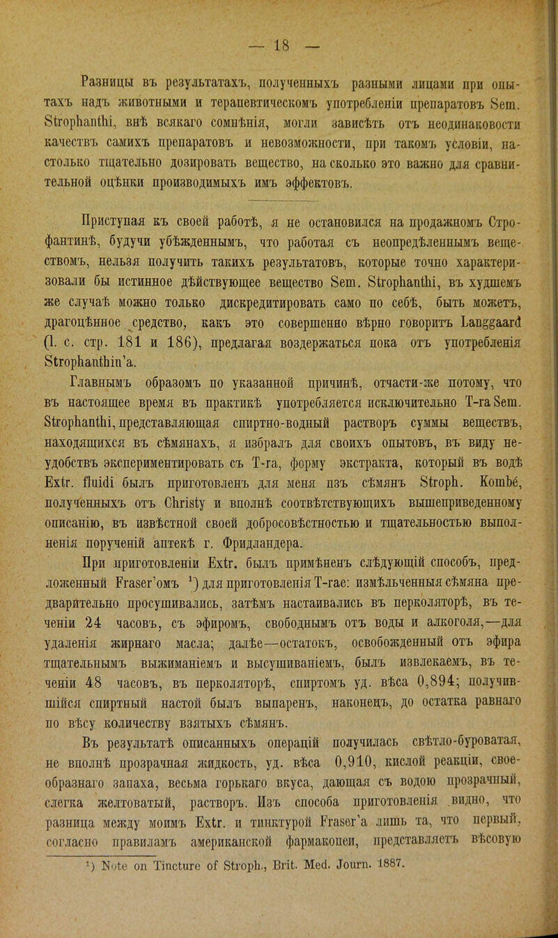 Разницы въ результатахъ, полученныхъ разными лицами при опы- тахъ надъ животными и терапевтическомъ употребленіи препаратовъ 8еіп. бігорЬапІІіі, внѣ всякаго сомнѣнія, могли зависѣть отъ неодинаковости качествъ самихъ препаратовъ и невозможности, при такомъ условіи, на- столько тщательно дозировать вещество, на сколько это важно для сравни- тельной оцѣнки производимыхъ имъ эффектовъ. Приступая къ своей работѣ, я не остановился на продажномъ Стро- фантинѣ, будучи убѣжденнымъ, что работая съ неопредѣленнымъ веще- ствомъ, нельзя получить такихъ результатовъ, которые точно характери- зовали бы истинное дѣйствующее вещество 8ет. 8ігор1іап1Ьі, въ худшемъ же случаѣ можно только дискредитировать само по себѣ, быть можетъ, драгоцѣнное средство, какъ это совершенно вѣрно говоритъ Ыи^^шй (I. с. стр. 181 и 186), предлагая воздержаться пока отъ употребленія 8ігорЬапШш'а. Главнымъ образомъ по указанной причинѣ, отчасти-же потому, что въ настоящее время въ практикѣ употребляется исключительно Т-гаЗет. ЗкорІіапІЬі, представляющая спиртно-водный растворъ суммы веществъ, находящихся въ сѣмянахъ, я избралъ для своихъ опытовъ, въ виду не- удобствъ экспериментировать съ Т-га, форму экстракта, который въ водѣ Ехіг. йиШі былъ приготовленъ для меня пзъ сѣмянъ 81;горЬ, КотЬб, полученныхъ отъ СЬгізіу и вполнѣ соотвѣтствующихъ вышеприведенному описанію, въ извѣстной своей добросовѣстностью и тщательностью вьшол- ненія порученій аптекѣ г. Фридландера. При дриготовленіи Ехі;г. былъ примѣненъ слѣдующій способъ, пред- ложенный Ргазег'омъ для приготовленія Т-гае: измѣльченныя сѣмяна пре- дварительно просушивались, затѣмъ настаивались въ перколяторѣ, въ те- ченіи 24 часовъ, съ эфиромъ, свободнымъ отъ воды и алкоголя,—для удаленія жирнаго масла; далѣе—остатокъ, освобожденный отъ эфира тщательнымъ выжиманіемъ и высушиваніемъ, былъ извлекаемъ, въ те- ченіи 48 часовъ, въ перколяторѣ, спиртомъ уд. вѣса 0,894; получив- шійся спиртный настой былъ выпаренъ, наконецъ, до остатка равнаго по вѣсу количеству взятыхъ сѣмянъ. Въ результатѣ описанныхъ операцій получилась свѣтло-буроватая, не вполнѣ прозрачная жидкость, уд. вѣса 0,910, кисюй реакціи, свое- образнаго запаха, весьма горькаго вкуса, дающая съ водою прозрачный, слегка лселтоватый, растворъ. Изъ способа приготовленія видно, что разница между моимъ ЕхЬг. и тинктурой Ргазег'а лишь та, что первый, согласно правиламъ американской фармакопеи, представляетъ вѣсовую 1) N.^0 оп Тіпсіиге оГ ВігорЬ., ВпЬ. Месі. ^ои^п. 1887,