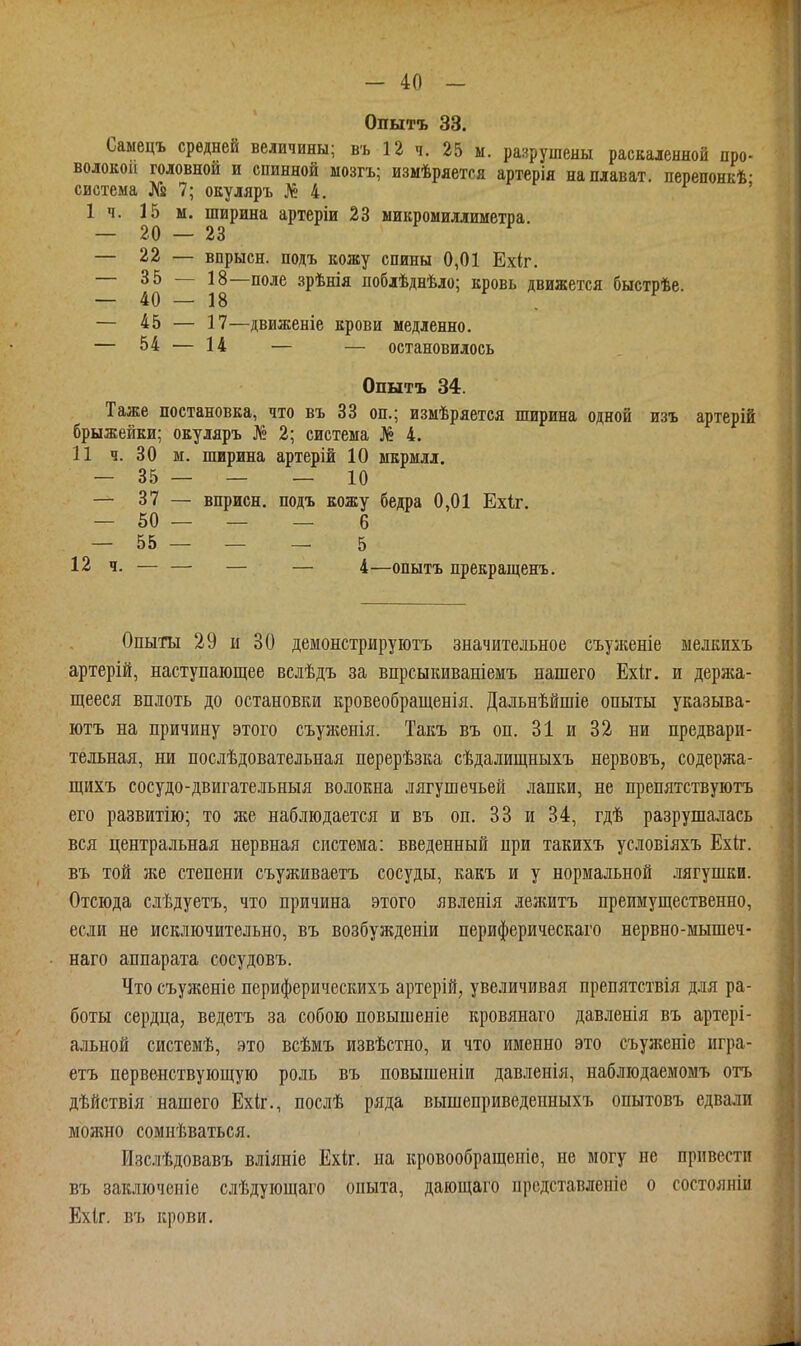 Опытъ 33. Самецъ средней величины; въ 12 ч. 25 ы. раярушены раскаленной про- волокой головной и спинной мозгъ; измѣряется артерія наплават. перепонкѣ- система № 7; окуляръ № 4. г , 1 п. 15 м. ширина артеріи 23 микромиллиметра. — 22 — впрысн. подъ кожу спины 0,01 Ехіг. — 40 ~ 18—зрѣнія поблѣднѣло; кровь движется быстрѣе. — 45 — 17—движеніе крови медленно. — 54 — 14 — — остановилось Опытъ 34. Таже постановка, что въ 33 оп.; измѣряется ширина одной изъ артерій брыжейки; окуляръ Л» 2; система № 4. 11 ч. 30 м. ширина артерій 10 мкрмлл. — 35 — — — 10 — 37 — вприсн. подъ кожу бедра 0,01 Ехіг. — 50 — — — 6 _ 55 — — — 5 12 ч. — — — — 4—опытъ прекращенъ. Опыты 29 и 30 демонстрируютъ значительное съузкеніе мелкихъ артерій, наступающее вслѣдъ за впрсыкиваніемъ нашего Ехіг. и держа- щееся вплоть до остановки кровеобращенія. Дальнѣйшіе опыты указыва- ютъ на причину этого съуженія. Такъ въ оп. 31 и 32 ни предвари- тельная, ни послѣдовательная перерѣзка сѣдалищныхъ нервовъ, содержа- щихъ сосудо-двигательныя волокна лягушечьей лапки, не препятствуютъ его развитію; то же наблюдается и въ оп. 33 и 34, гдѣ разрушалась вся центральная нервная система: введенный при такихъ условіяхъ Ехіг. въ той же степени съуживаетъ сосуды, какъ и у нормальной .іягушки. Отсюда слѣдуетъ, что причина этого явленія лежитъ преимущественно, если не исключительно, въ возбужденіи периферическаго нервно-мышеч- наго аппарата сосудовъ. Что съуженіе периферическихъ артерій, увеличивая препятствія д.ія ра- боты сердца, ведетъ за собою повышеніе кровянаго дав.ііетя въ артері- альной системѣ, это всѣмъ извѣстно, и что именно это съуженіе игра- етъ первенствующую роль въ повышеніи давленія, наблюдаемомъ отъ дѣйствія нашего Ехк., послѣ ряда вышеприведепныхъ опытовъ едвали можно сомиѣваться. Изслѣдовавъ вліяніе Ехіг. на кровообращеніо, не могу не привести въ заключеиіе слѣдующаго опыта, дающаго прсдставленіе о состояніи Ехіг. въ крови.