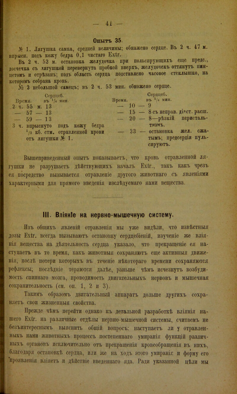 Опытъ 35. Л? 1. Лягушка самка, средней величины; обнажено сердце. Въ 2 ч. 47 м. впрысн. подъ кожу бедра 0,1 чистаго Ехіг. Въ 2 ч. 52 ы. остановка желудочка при польсирующихъ еще преде, досчечка съ лягушкой перевернута пробкой вверіъ, желудочекъ оттянуть пен- цетомъ и отрѣзанъ; подъ область сердца подставлено часовое стеклышко, на которомъ собрана кровь. ^У^ 2 небольшой саыецъ; въ 2 ч. 53 мин. обножено сердце. Сердцеб. Сердцеб. Время. въ Ѵ« мин. Время. въ мин. 2 ч. 55 м. 13 —10 — 9 57 13 — 15 — 8 съ неправ, діяст. расш. 59 13 — 20 — 8—рѣзкій перисталь- 3 ч. впрыснуто подъ кожу бедра тизмъ. ^2 кб. стм. отравленной крови — 23 — остановка жел. сжа- отъ лягушки № 1. тымъ; предсердія пуль- сируютъ. Вышеприведенный опытъ показываетъ, что кровь отравленной ля- гушки не разрушаетъ дѣйствующихъ началъ Ехіг., такъ какъ чрезъ ея посредство вызывается отравленіе другого животнаго съ явленіями характерными для прямого введенія изслѣдуемаго нами вещества. III. Вліяніе на нервно-мышечную систему. Изъ общихъ явленій отравленія мы уже видѣли, что извѣстныя дозы Ехіг. всегда вызываютъ остановку сердцебіеній, изученіе же влія- нія вещества на дѣятельность сердца указало, что прекращеніе ея на- ступаетъ въ то время, какъ животныя сохраняютъ еще активныя движе- нія, послѣ потери которыхъ въ теченіе нѣкотораго времени сохраняются рефлексы; послѣдніе теряются далѣе, раньше чѣмъ исчезнутъ возбуди- мость спиннаго мозга, проводимость двигательныхъ нервовъ и мышечная сокрапительность (см. оп. 1, 2 и 3). Такимъ образомъ двигательный аппаратъ дольше другихъ сохра- няетъ свои ікизнениыя свойства. Прежде чѣмъ перейти однако къ детальной разработкѣ вліянія на- шего Ехіг. на различные отдѣлы нервно-мышечной системы, считаемъ не бе.зъинтереснымъ выяснить общій вопросъ: наступаетъ ли у отравлен- иыхъ нами животныхъ процессъ постепеннаго умиранія функцій различ- ныхъ ()])гановъ исключительно отъ прекращенія кровсобращенія въ иихъ, благодаря остаиовкѣ сердца, или же на ходъ этого умиранія и форму его *п))оявлеиія вліяетъ и дѣйствіе введеннаго яда. Ради указанной цѣли мы