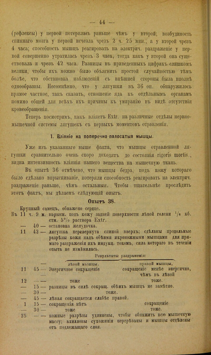 (рефлексы) у первой потерялась раньше чѣмъ у второй; возбудимость спиннаго мозга у первой исчезла чрезъ 2 ч. 25 мин., а у второй чрезъ 4 часа; способность мышцъ реагировать на электрич. раздраженіе у пер- вой совершенно утратилась чрезъ 3 часа, тогда какъ у второй она суще- ствовала и чрезъ 42 часа. Разницы въ приведенныхъ цифрахъ слишкомъ велики, чтобы ихъ можно было объяснить простой случайностью тѣмъ болѣе, что обстановка наблюденій съ внѣшней стороны была вполнѣ однообразны. Несомнѣнно, что у лягушки въ 36 он. обнаружилось прямое частное, такъ сказать, отношеніе яда къ отдѣльнымъ органамъ помимо общей для всѣхъ ихъ причины къ умиранію въ видѣ отсутствія кровеобращенія. Теперь посмотримъ, какъ вліяетъ Ехіг. на различные отдѣлы нервно- мышечной системы лягушекъ съ первыхъ моментовъ отравленія. 1. Вліяніе на поперечно полосатыя мышцы. Уже изъ указаннаго выше факта, что мышцы отравленной ля- гушки сравнительно очень скоро доходятъ до состоянія гі§огІ8 тогйз., видна интензивность вліянія нашего вещества на мышечную ткань. Въ опытѣ 36 отмѣчено, что мышцы бедра, подъ кожу котораго было сдѣлано впрыскиваніе, потеряли способность реагировать на электрич. раздраліеніе раньше, чѣмъ остальныя. Чтобы тщательнѣе прослѣдить этотъ фактъ, мы дѣлаемъ слѣдующій опытъ. Опытъ 38. Крупный саыецъ, обнажено сердце. Въ 11 ч. 9 м. вьрысн. подъ кожу задней поверхности лѣвой голени 7* стм. 5/о раствора Ехіг. — 40 — остановка желудочка. 11 42— лягушка перевернута спиной вверіъ; сдѣланы продольные разрѣзы кожи надъ обѣими икроножными мышцами для пря- маго раздраженія ихъ индукц. токомъ, сила котораго въ теченіи опыта не измЬнялась. Результаты равдраженія: — лѣвой мышцы. правой мышцы. 11 45— Энергичное сокращеніе сокращеніе менѣе энергично, — чѣмъ въ лѣвои 12 —— тоже тоже. — 15 — разницы въ силѣ сокращ. обѣихъ мышцъ не замѣтно. — 30— тоже. — 45— лѣвая сокращается слабѣе правой. . 1 15 — сокращснія нѣтъ сокращеніе — 30— тоже тоже. 35 кожные разрѣзы удлинены, чтобы обнажить всю мышечную массу; ахилловы сухолсилія перерѣзаны и мышцы отдѣлены отъ подлежащаго слоя.