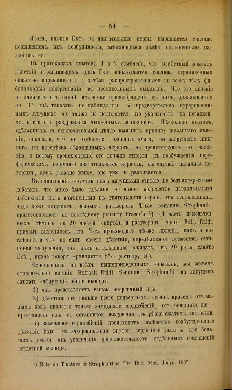 Итакъ, вліяніе Ехіг. на двигательные нервы выражается сначала повышеніемъ ихъ возбудимости, смѣняющимся далѣе постепеннымъ па- деніемъ ея. Въ протоколахъ опытовъ 1 и 2 отмѣчено, что извѣстный момептъ дѣйствія отравляіощихъ дозъ Ехк. наблюдаются сначала ограниченныя областью впрысішванія, а затѣмъ распространяющіяся но всему тѣлу фи- бриллярныя подергиванія въ произвольныхъ мышцахъ. Что это явленіе не зависитъ отъ одной остановки кровеобращенія въ нихъ, доказывается он. 37, гдѣ таковаго не наблюдалось. У предварительно кураризован- ныхъ лягушекъ оно также не появляется, что указываетъ на независи- мость его отъ раздраженія мышечныхъ волоконецъ. Нѣсколько опытовъ, сдѣланныхъ съ исключительной цѣлію выяснить причину сказаннаго явле- нія, показали, что ни отдѣленіе головнаго мозга, ни разрушеніе спин- наго, ни перерѣзка сѣдалищныхъ нервовъ, не препятствуютъ его разви- тію, а потому происхожденіе его должно отнести къ возбужденію пери- ферическихъ окончаній двигательныхъ нервовъ,' въ случаѣ паралича ко- торыхъ, какъ сказано выше, оно уже не развивается. Въ заключеніе опытовъ надъ лягушками считаю не безъинтереснымъ добавить, что мною было сдѣлано не мамое количество паралледьныхъ наблюденій надъ измѣненіями въ дѣятельности сердца отъ вспрыскиванія подъ кожу лягушекъ водныхъ растворовъ Т-гае Ветіпит ЗкорЬапШі, приготовленной по послѣднему рецепту Ргазег'а (1 часть измельчен- ныхъ сѣмянъ на 20 частей спирта), и растворовъ моего Ехіг. Дііійі, причемъ выяснилось, что Т-га производитъ тѣ-же явленія, какъ и по- слѣдній и что по силѣ своего дѣйствія, опредѣляемой временемъ оста- новки желудочка, она, какъ и слѣдовало ожидать, въ 20 разъ слабѣе Ехіг., иначе говоря—равняется 5/о раствору его. Основываясь на всѣхъ вышеприведенныхъ опытахъ, мы можемъ относительно вліянія Ехігасіі {Іиійі Зетіпипі 8ігорЬапШі на лягушекъ сдѣлать слѣдующіе общіе выводы: 1) онъ представляетъ весьма энергичный ядъ. 2) дѣйствію его раньше всего подвергается сердце, причемъ отъ ма- лыхъ дозъ является только замедлеиіе сердцебіеній, отъ большихъ-же— прекращеніе ихъ съ остановкой желудочка въ рѣзко-сжатомъ состояніи. В) замедленіе сердцебіеній происходитъ вслѣдствіе возбуждающаго дѣйствія Ехіг. на задерживающіе внутри сердечные узлы и при боль- шихъ дозахъ отъ увеличенія продолжительности отдѣльныхъ сокращеній сердечной мышцы. 1) Ше оп Тіпсіиге оі ЗІгорЬапіІшв. ТЬо Вгіі. Мей. аоигп 1887.