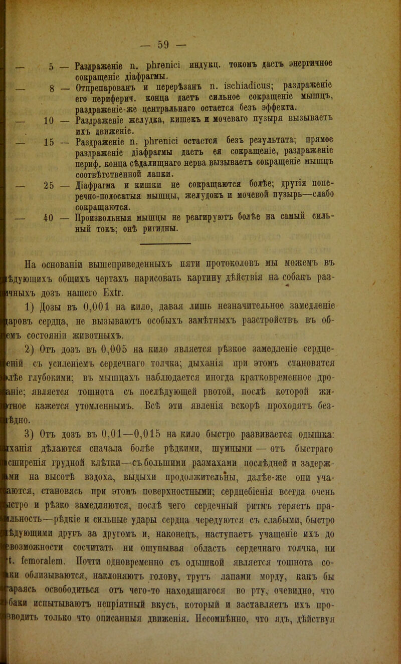 5 — Раздраженіе п. рЬгѳпісі индукц. токомъ даетъ энергичное соЕращеніе діафрагмы. 8 — Отпрепарованъ и перерѣзанъ п. ізсіііайісиз; раздражеше его периферич. конца даетъ сильное сокращеніе мышцъ, раздраженіе-же центральнаго остается безъ эффекта. 10 — Раздраженіе желудка, кишекъ и мочеваго пузыря вызываетъ иіъ движеніе. 15 — Раздраженіе п. рЬгепісі остается безъ результата; прямое разлраженіе діафрагмы даетъ ея сокращеніе, раздраженіе периф. конца сѣдалищнаго нерва вызываетъ сокращеніе мышцъ соотвѣтственной лапки. 25 — Діафрагма и кишки не сокращаются болѣе; другія попе- речно-полосатыя мышцы, желудокъ и мочевой пузырь—слабо сокращаются. 40 — Произвольныя мышцы не реагируютъ болѣе на самый силь- ный токъ; онѣ ригидны. На основаніи вышепривѳденныхъ пяти протоколовъ мы можещъ въ ѣдующихъ общихъ чертахъ нарисовать картину дѣйствія на собакъ раз- ічныхъ дозъ нашего Ехіг. 1) Дозы въ 0,001 на вило, давая лишь незначительное замедленіе [аровъ сердца, не вызываютъ особыхъ замѣтныхъ разстройствъ въ об- вмъ состояніи животныхъ. 2) Отъ дозъ въ 0,005 на кило является рѣзкое замедленіе сердце- еній съ усиленіемъ сердечнаго толчка; дыханія при этомъ становятся лѣе глубокими; въ мышцахъ наблюдается иногда кратковременное дро- шіе; является тошнота съ поелѣдующей рвотой, послѣ которой нш- тное кажется утомленнымъ. Всѣ эти явленія вскорѣ проходятъ без- ѣдно. 3) Отъ дозъ въ 0,01—0,015 на кило быстро развивается одышка: [ханія дѣлаются сначала болѣе рѣдкими, шумными — отъ быстраго сширенія грудной к.іѣтки—съ большими размахами послѣдней и задерж- ,ми на высотѣ вздоха, выдыхи продолжительны, далѣе-же они уча- аются, становясь при этомъ поверхностными; сердцебіенія всегда очень істро и рѣзко замедляются, послѣ чего сердечный ритмъ теряетъ пра- [льность—рѣдкіе и сильные удары сердца чередуются съ слабыми, быстро ѣдующими другъ за другомъ и, наконецъ, наступаетъ учащеніе ихъ до івозможпости сосчитать ни ощупывая область сердечнаго толчка, ни 4. Гсгаогаіега. Почти одновременно съ одышкой является тошнота со- .аи облизываются, наклоняютъ голову, трутъ лапами морду, какъ бы 'араясь освободиться отъ чего-то находящагося во рту, очевидно, что баки испытываюгь пспріятный вкусъ, который и заставляетъ ихъ про- зводить только что описанныя движенія. Несомнѣнно, что ядъ, дѣйствуя