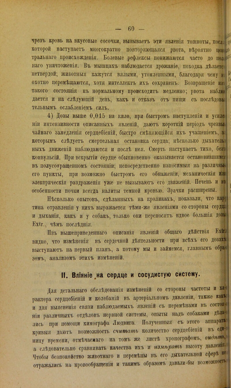 чрезъ кровь на вкусовые сосочки, вызываетъ эти явленія тошноты, поі которой ваступаетъ многократно повторяющаяся рвота, вѣроятно тральнаго происхожденія. Болевые рефлексы понижаются часто до наго уничтоженія. Въ мышцахъ наблюдается дрожаніе, походка дѣл нетвердой; животныя кажутся вялыми, утомленными, благодаря чему^^^ охотно перемѣщаются, хотя ивтеллектъ ихъ сохраненъ. Возвращеніе * такого- состоянія къ нормальному происходитъ медленно; рвота наб, дается и на слѣдующій день, какъ и отказъ отъ пищи съ послѣдові тельнымъ ослабленіемъ силъ. ,1 4) Дозы выше 0,015 на кило, при быстромъ наступленіи и усилі ніи интензивности описанныхъ явленій, даютъ короткій періодъ чрезвьь чайнаго замедленія сердцебіеній, быстро смѣняющійся ихъ учащеніемъ, которымъ слѣдуетъ смертельная остановка сердца; нѣсколько дыхате, ныхъ движеній наблюдаются и послѣ нея. Смерть наступаетъ тихо, б конвульсій. При вскрытіи сердце обыкновенно оказывается остановившим! въ полусовращенномъ состояніи; непосредственно наносимыя на разли его пункты, при возможно быстромъ его обнаженіи, механическія электрическія раздраженія уже не вызываютъ его движеній. Печень и в і особенности почки всегда налиты темной кровью. Зрачки расширены. Нѣсколько опытовъ, сдѣланныхъ на кроликахъ, показали, что кі тина отравленія у нихъ выражается тѣми-же явленіями со стороны серда| и дыханія, какъ и у собакъ, только они переносятъ вдвое большія дозв Ехіг., чѣмъ послѣднія. Пзъ вышеприведеннаго описанія явленій общаго дѣйствія Ехіг. видно, что измѣненія въ сердечной дѣятельности при всѣхъ его дозахъ выступаютъ на первый планъ, а потому мы и займемся, главнымъ об| зомъ, анализомъ этихъ измѣненій. II. Вліяніе^на сердце и сосудистую систему Для детальнаго обслѣдованія измѣненій со стороны частоты и хі рактера сердцебіеній и колебаній въ артеріальпомъ давленіи, таюке ва^ и для выясненія связи наблюдаемыхъ явленій съ перемѣнами въ состоя- ніи различныхъ отдѣловъ нервной системы, опыты надъ собаками дѣла- лись при помощи кимографа Людвига. Полученныя съ этого аппарат» кривыя даютъ возможность считать количество сердцебіеній въ еді-'» ницу времени, отмѣчаемаго на томъ же листѣ хроиографомъ, видѣть: а слѣдовательно сравнивать качества ихъ и измѣрять высоту давленія. Чтобы безпокойство животнаго и поремѣны въ его дыхательной сфѳрѣ не отралсались на кровообращеніи и такимъ образомъ давали-бы возможпоеті|