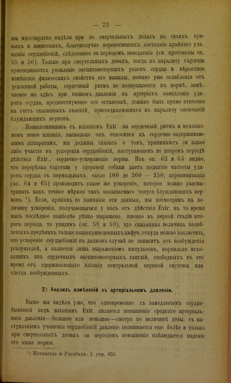 мы многократно віідѣли нрн не смертельыыхъ дозахъ на своихъ кри- выхъ и жпвотныхъ, благополучно переносившихъ состояніе крайняго уча- щенія сердцебіеній, слѣдовашее за періодомъ замедленія (см. протоколы он. 55 и 56). Только при смертельныхъ дозахъ, когда къ параличу ѵа§огит присоединяется утомленіе эксцитомоторныхъ узловъ сердца и вѣроятное измѣненіе физическихъ свойствъ его мышцы, помимо уже ослабленія отъ усиленной работы, сердечный ритмъ не возвращается къ нормѣ, замѣ- чаемое же здѣсь при иизкомъ давленіи въ артеріяхъ замедленіе уда- ровъ сердца, предшествующее его остановкѣ, доллшо быть прямо отнесено на счетъ сказанныхъ явленій, присоединяющихся къ параличу юкончаній блуждающихъ нервовъ. Познакомившись съ вліяніемъ Ехіг. на сердечный ритмъ и мехашіз- момъ этого вліянія, насколько онъ относится къ сердечно-задерживаю- щимъ аппаратамъ, мы должны сказать о томъ, принимаютъ ли какое либо участіе въ ускореніи сердцебіеній, наступающемъ во второмъ періодѣ дѣйствія Ехіг., сердечно-ускоряющіе нервы. Изъ он. 62 и 63 видно, что перерѣзка ѵа^огит у здоровой собаки даетъ поднятіе частоты уда- ровъ сердца съ нормальныхъ около 100 до 200 — 250; атропинизація (оп. 64 и 65) производитъ такое же ускореніе, которое можно разсма- тривать какъ точное мѣрило такъ называемаго тонуса блуладающихъ нер- вовъ Если, принявъ во вниманіе эти данныя, мы посмотримъ на ве- личину ускоренія, получающагося у насъ отъ дѣйствія Ехіг. въ то время какъ послѣднее нанболѣе рѣзко выражено, именно въ первой стадіи вто- раго періода, то увидимъ (оп. 58 и 59), что сказанная величина колеб- лется въпредѣлахъ только вышеприведенныхъцифръ, откуда можно заключить, что ускореніе сердцебіеній въ данномъ случаѣ не зависитъ отъ возбужденія ускорителей, а является лишь выраженіемъ импульсовъ, нормально исхо- дящихъ изъ сердечныхъ эксцитомоторныхъ ганглій, свободныхъ въ это время отъ сдерживающаго вліянія центральной нервной системц или слегка возбуледенныхъ. 2) Анализъ измѣненій въ артеріальномъ давленіи. Выше мы видѣли уже, что одновременно съ замедленіемъ сердце- біеніеніГі подъ вліяніемъ Ехіг. является повышеніе средняго артеріаль- наго давленія—большее или меньшее—смотря по величинѣ дозы: съ на- ступленіемъ учапіснія сердцебіеній давлеиіе поднимается еще болѣе и только прп смертельныхъ дозахъ за періодомъ повышенія наблюдается паденіе его ниже нормы. ') Нотнагель и Россбахъ. 1. стр. 651.