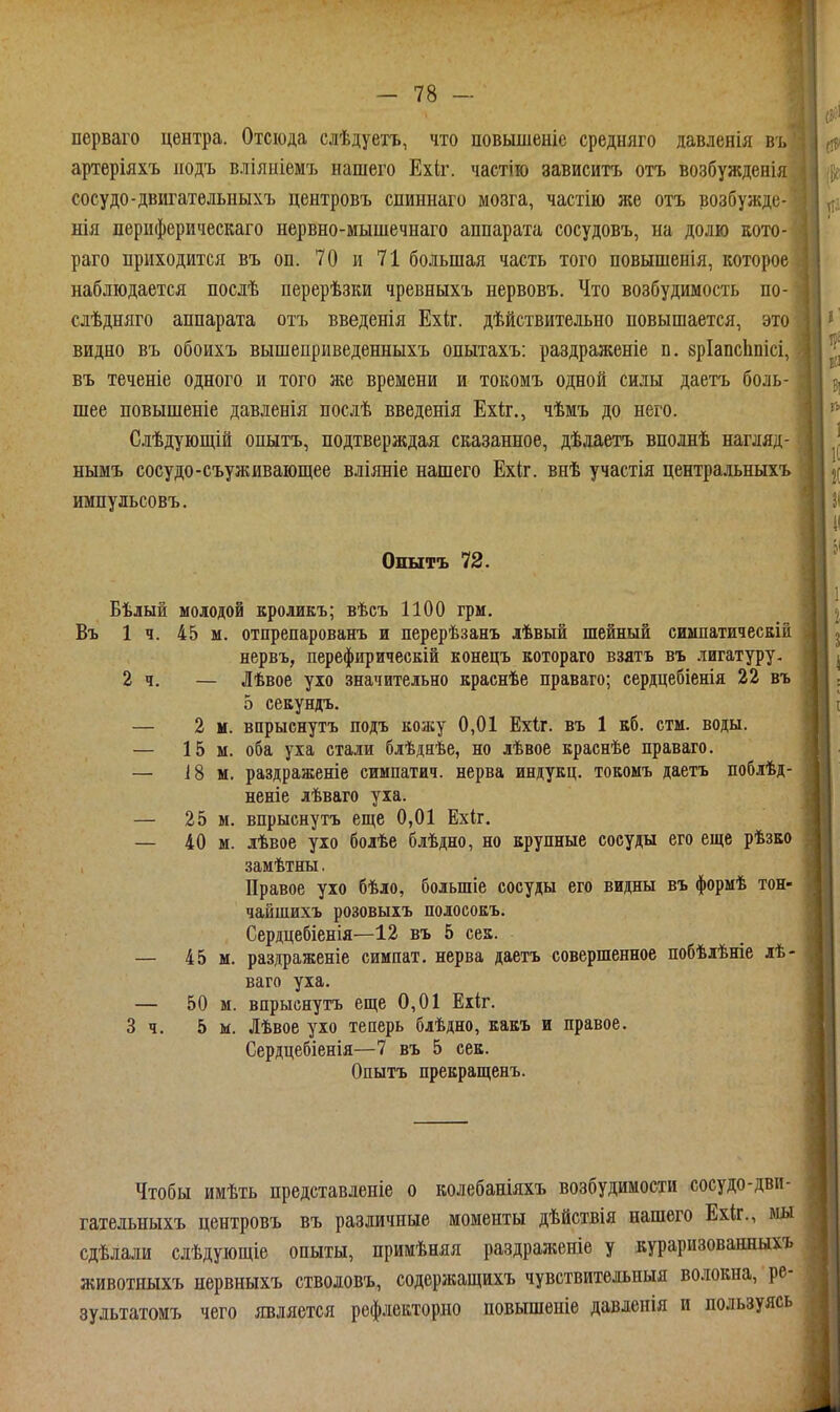 перваго центра. Отсюда слѣдуетъ, что повышеніе средняго давленія въ артеріяхъ иодъ вліяиіемъ нашего Ехіг. частію зависитъ отъ возбужденія сосудо-двигательныхъ центровъ спиннаго мозга, частію же отъ возбужде- нія периферическаго нервно-мышечнаго аппарата сосудовъ, на долю кото- раго приходится въ оп. 70 и 71 большая часть того повышенія, которое наблюдается послѣ перерѣзки чревныхъ нервовъ. Что возбудимость по- слѣдняго аппарата отъ введенія Ехіг. дѣйствительно повышается, это видно въ обоихъ вышеприведенныхъ опытахъ: раздраженіе п. бріапсішісі, въ теченіе одного и того же времени и токомъ одной силы даетъ боль- шее повышеніе давленія послѣ введенія Ехіг., чѣмъ до него. Слѣдующій опытъ, подтверждая сказанное, дѣдаетъ вполнѣ нагляд- нымъ сосудо-съуживающее вліяніе нашего Ехіг. внѣ участія центральныхъ импульсовъ. Опытъ 72. Бѣлый молодой кроликъ; вѣсъ 1100 грм. Въ 1 ч. 45 м. отпрепарованъ и перерѣзанъ лѣвый шейный симпатическіи нервъ, перефирическій конецъ Еотораго взятъ въ лигатуру, 2 ч. — Лѣвое ухо значительно краснѣе праваго; сердцебіенія 22 въ 5 секундъ. — 2 и. впрыснутъ подъ кожу 0,01 Ехіг. въ 1 кб. стм. воды. — 15 м. оба уха стали блѣднѣе, но лѣвое краснѣе праваго. — І8 м. раздраженіе симпатич. нерва индукц. тоеоыъ даетъ поблѣд- неніе лѣваго уха. — 25 м. впрыснутъ еще 0,01 Ехіг. — 40 м. лѣвое ухо болѣе блѣдно, но крупные сосуды его еще рѣзко замѣтны, Правое ухо бѣло, большіе сосуды его видны въ формѣ тон- чайшихъ розовыхъ полосокъ. Сердцебіенія—12 въ 5 сек. — 45 м. раздраженіе симпат. нерва даетъ совершенное побѣлѣніе лѣ- ваго уха, — 50 м. впрыснутъ еще 0,01 Ехіг. 3 ч. 5 м. Лѣвое ухо теперь блѣдно, какъ и правое. Сердцебіенія—7 въ 5 сек. Опытъ прекращенъ. Чтобы имѣть представленіе о колебаніяхъ возбудимости сосудо-дви- гательныхъ центровъ въ различные моменты дѣйствія нашего Ехіг., мы сдѣлали слѣдующіе опыты, примѣняя раздраліеиіе у кураризованныхъ животныхъ нервныхъ стволовъ, содержащихъ чувствительный волокна, ре- зультатомъ чего является рефлекторпо повышеніе давленія и пользуясь