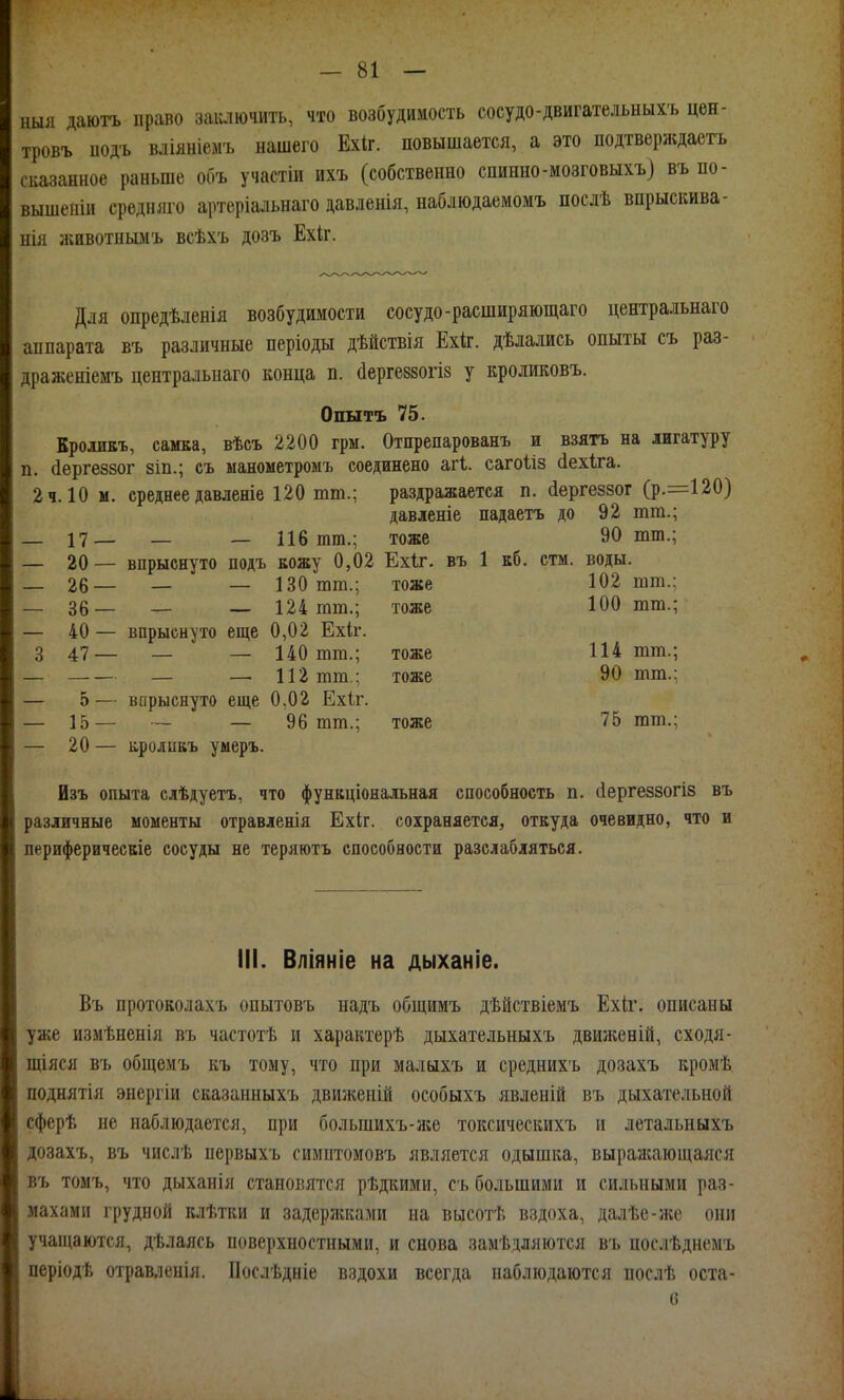 ныя даютъ право заилючить, что возбудимость сосудо-двигательныхъ цен- тровъ иодъ вліяніемъ нашего Ехіг. повышается, а это подтверждаетъ сказанное раньше объ участіи ихъ (собственно спинно-мозговыхъ} въ по- вышеніи средняго артеріальнаго давленія, наблюдаемомъ послѣ впрыскива- нія йшвотнымъ всѣхъ дозъ Ехіг. Для опредѣленія возбудимости сосудо-расширяющаго центральнаго аппарата въ различные періоды дѣйствія Ехіг. дѣлались опыты съ раз- драженіемъ центральнаго конца п. йергеззогіз у кроликовъ. Опытъ 75. КролиЕЪ, самка, вѣсъ 2200 гры. Отпрепарованъ и взять на лигатуру п. (іергеззог зіп.; съ манометроыъ соединено агі. сагоііз (іехіга. 2 ч. 10 м. среднее давленіе 120 тт.; раздражается п. (іергеззог (р.=120) давленіе падаетъ до 92 тт.; _ 17— — — 116 тт.; тоже 90 тт.; — 20— впрыснуто подъ кожу 0,02 Ехіг. въ 1 кб. стм. воды. _ 26— — — 130 тт.; тоже 102 тт.: - 36— — — 124 тт.; тоже 100 тт.; — 40 — впрыснуто еще 0,02 Ехіг. 3 47— — — 140 тт.; тоже 114 тт.; — — — 112 тт.; тоже 90 тт.; — 5— варыснуто еще 0,02 Ехіг. — 15— — — 96 тт.; тоже 75 тт.; — 20 — кроливъ умеръ. Изъ опыта слѣдуетъ, что функціональная способность п. (іергеззогіз въ различные моменты отравленія Ехіг. сохраняется, откуда очевидно, что и периферичесвіе сосуды не теряютъ способности разслабляться. III. Вліяніе на дыханіе. Въ протоколахъ опытовъ надъ общимъ дѣйствіемъ Ехіг. описаны уже измѣненія въ частотѣ и характерѣ дыхательныхъ движеній, сходя- щіяся въ общемъ къ тому, что при малыхъ и среднихъ дозахъ кромѣ поднятія энергіи сказанныхъ движеній особыхъ явденій въ дыхательной сферѣ не наблюдается, при большихъ-нсе токсическихъ и летальныхъ дозахъ, въ числѣ первыхъ симптомовъ является одышка, выражающаяся въ томъ, что дыханія становятся рѣдкими, съ большими и сильными раз- махами грудной клѣтки и задерліками на высотѣ вздоха, далѣе-же они учащаются, дѣлаясь поверхностными, и снова замѣдляются въ послѣднемъ періодѣ отравленія. ІІослѣдніе вздохи всегда наблюдаются послѣ оста- 6