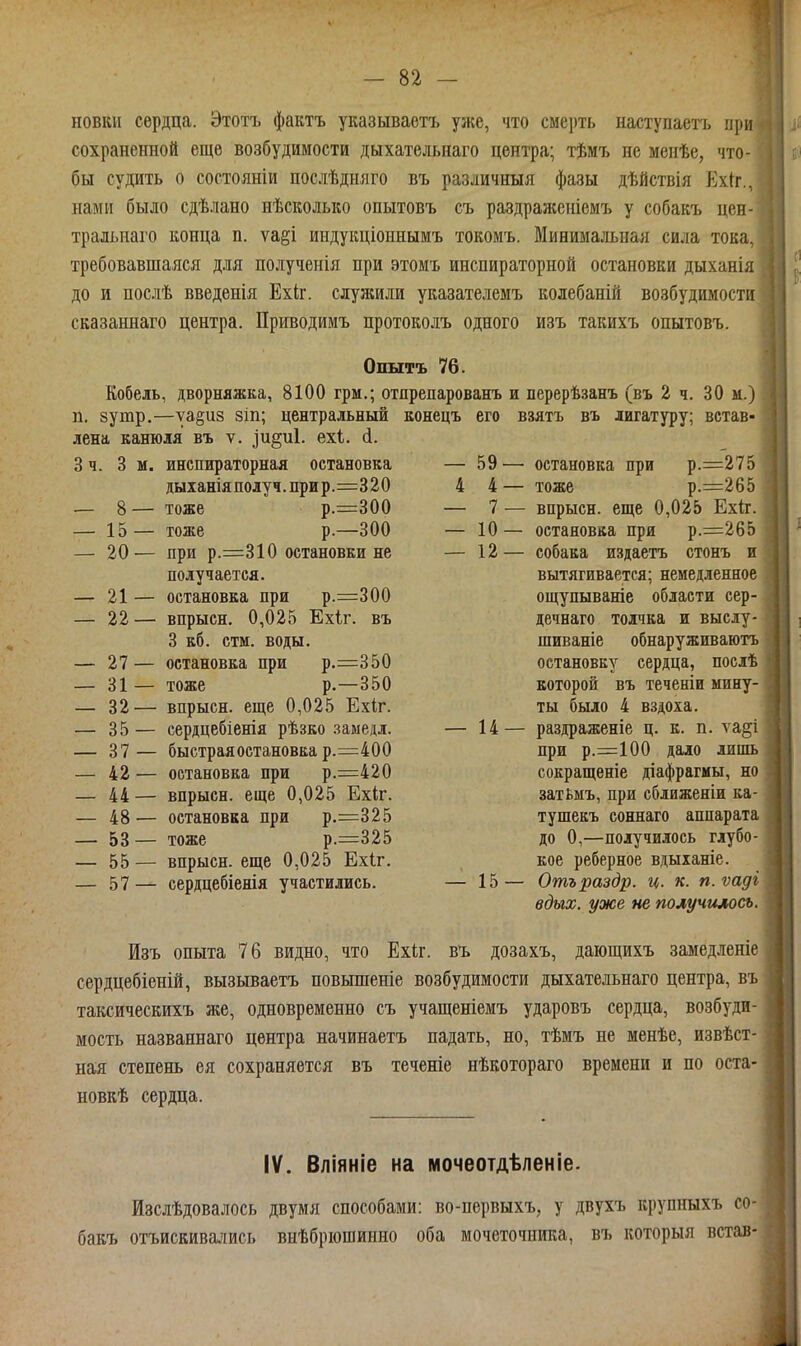 новіш сердца. Этотъ фактъ указываотъ уже, что смерть наступаетъ при я сохраненной еще возбудимости дыхательнаго центра; тѣмъ не меиѣе, что- бы судить о состояніи послѣдняго въ различныя фазы дѣйствія Ехіг., нами было сдѣлано нѣсколько опытовъ съ раздраженіемъ у собакъ цен- тральнаго конца п. ѵаеі индукціоннымъ токомъ. Минимальная сила тока, : требовавшаяся для полученія при этомъ инспираторной остановки дыханія ^ до и послѣ введенія Ехіг. служили указателемъ колебаній возбудимости ; сказаннаго центра. Приводимъ цротоколъ одаого изъ такихъ опытовъ Опытъ 76. Кобель, дворняжка, 8100 грм.; отпрепарованъ п. зутр.—уа§и8 зіп; центральный конецъ его лена канюля въ ѵ. .]и§и1. ехі. (1. 3 ч. 3 м. инспираторная остановка — 59 — дыіаніяполуч.прир.=320 4 4 — — 8— тоже р.=300 — 7 — — 15— тоже р.—300 — 10 — — 20'— при р.=310 остановки не — 12 — получается. — 21 — остановка при р.=300 — 22— впрысн. 0,025 Ехіг. въ 3 кб. стм. воды, — 27— остановка при р.=350 — 31— тоже р.—350 — 32— впрысн. еще 0,025 Ехіг. — 35— сердцебіенія рѣзко .заыедл. — 14 — — 37— быстраяостановка р.=400 — 42 — остановка при р.=420 — 44 — впрысн. еще 0,025 Ех(г. — 48 — остановка при р.=325 — 53 — тоже р.=325 — 55 — впрысн. еще 0,025 Ехіг. — 57— сердцебіенія участились. — 15 — и перерѣзанъ (въ 2 ч. 30 м.) !| взятъ въ лигатуру; встав- — остановка при р.=275 — тоже р.=265 — впрысн. еще 0,025 Ехіг. — остановка при р.=265 — собака издаетъ стонъ и вытягивается; немедленное ощупываніе области сер- дечнаго толчка и выеду- шиваніе обнаруживаютъ остановку сердца, послѣ і которой въ теченіи мину- ты было 4 вздоха. — раздраженіе ц. к. п. та§і при р.=100 дало липы» сокращеніе діафрагмы, но затьмъ, при сближеніи ка- тушекъ соннаго аппарата до О,—получилось глубо- кое реберное вдыханіе. Отъраздр. ц. к. п. ѵадг вдых. уже не получилось. Изъ опыта 76 видно, что Ехіг. въ дозахъ, дающихъ замедленіе сердцебіеній, вызываетъ новышеніе возбудимости дыхательнаго центра, въ таксическихъ же, одновременно съ учащеніемъ ударовъ сердца, возбуди- мость названнаго центра начинаетъ падать, но, тѣмъ не менѣе, извѣст- ная степень ея сохраняется въ теченіе нѣкотораго времени и по оста- новкѣ сердца. IV. Вліяніе на мочеотдѣленіе. Изслѣдовалось двумя способами: во-первыхъ, у двухъ крупныхъ со- бакъ отъискивались внѣбріошинно оба мочеточника, въ которыя встав-