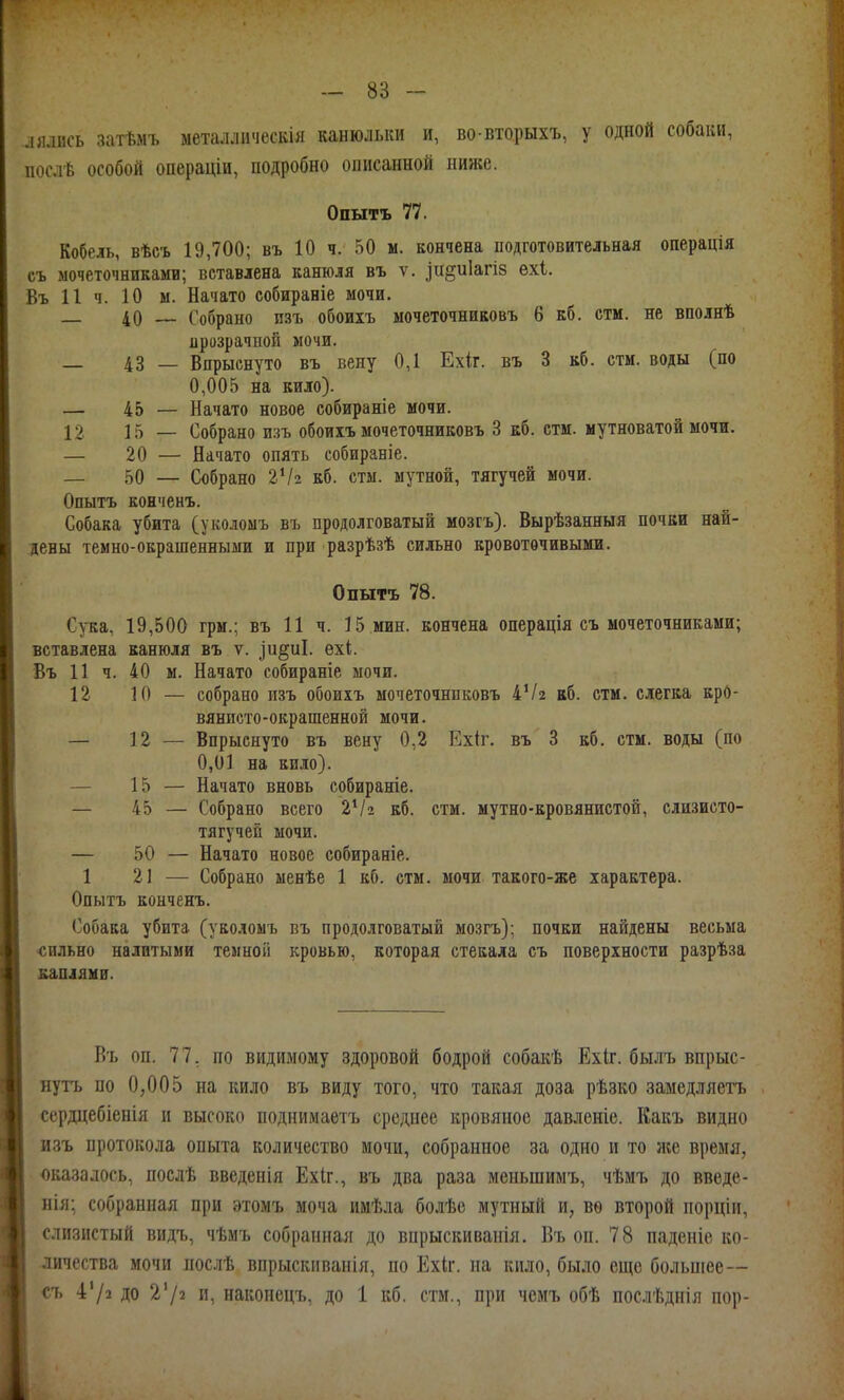 лялись затѣмъ металлнческія канюлыш и, во вторыхъ, у одной собаки, послѣ особой операціи, подробно описанной ниже. Опытъ 77. Кобель, вѣсъ 19,700; въ 10 ч. 50 м. кончена подготовительная операція съ мочеточниками; вставлена канюля въ ѵ. іи^иіагіз ехі. Въ 11 ч. 10 ы. Начато собираніе мочи. _ 40 Собрано изъ обоихъ мочеточниковъ 6 кб. стм. не вполнѣ прозрачной мочи. — 43 — Впрыснуто въ вену 0,1 Ехіг. въ 3 вб. стм. воды (по 0,005 на кило). — 45 — Начато новое собираніе мочи. 12 15 — Собрано изъ обоиіъ мочеточниковъ 3 кб. стм. мутноватой мочи. — 20 — Начато опять собираніе. — 50 — Собрано 2Ѵ2 кб. стм. мутной, тягучей мочи. Опытъ конченъ. Собака убита (уколомъ въ продолговатый мозгъ). Вырѣзанныя почки най- дены темно-окрашенными и при разрѣзѣ сильно кровоточивыми. Опытъ 78. Сука, 19,500 грм.; въ 11 ч. 15 мин. кончена операція съ мочеточниками; вставлена канюля въ ѵ. іи§иІ. ехі. Въ 11 ч. 40 м. Начато собираніе мочи. 12 10 — собрано пзъ обоихъ мочеточниковъ 4Ѵ2 кб. стм. слегка кро- вянисто-окрашенной мочи. — 12 — Впрыснуто въ вену 0,2 Ехіг. въ 3 кб, стм. воды (по 0,01 на кило). — 15 — Начато вновь собираніе. — 45 — Собрано всего 2Ѵ2 кб. стм. мутно-кровянистой, слизисто- , тягучей мочи. \ — 50 — Начато новое собираніе. 1 21 ^— Собрано менѣе 1 кб. стм. мочи такого-же характера. і Опытъ конченъ. Ч Собака убита (уколоыъ въ продолговатый мозгъ); почки найдены весьма «ильно налитыми темной кровью, которая стекала съ поверхности разрѣза каплями. Бъ оп. 77, по видимому здоровой бодрой собакѣ Ехіг. былъ впрыс- нуть по 0,005 на кило въ виду того, что такая доза рѣзко замедляетъ сердцебіенія и высоко поднимаетъ среднее кровяное давленіе. Какъ видно изъ протокола опыта количество мочи, собранное за одно и то ясе время, оказалось, послѣ введенія Ехіг., въ два раза меньшимъ, чѣмъ до введе- иія; собранная при этомъ моча имѣла болѣе мутный и, вѳ второй порціи, слизистый видъ, чѣмъ собранная до впрыскиванія. Въ оп. 78 паденіе ко- личества мочи послѣ впрыскиванія, по Ехіг. на кило, было еще большее— съ 4'/» до и, накопецъ, до 1 кб. стм., при чемъ обѣ послѣднія пор-