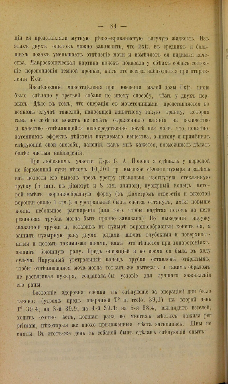 цііі ея представляли мутиуіо рѣзко-кровянистую тягучую жидкость. Изь этихъ двухъ опытовъ можно заключить, что Ехіг. въ среднихъ и боль- шихъ дозахъ уменьшаетъ отдѣленіе мочи и измѣпяетъ ея видимыя каче- ства. Макроскопическая картина иочекъ показала у обѣихъ собакъ состоя- ніе переполненія темной кровью, какъ это всегда наблюдается при отправ- леніи Ехіг. Изслѣдованіе мочеотдѣленія при введеніи малой дозы Ехіг. мною было сдѣлано у третьей собаки по иному способу, чѣмъ у двухъ пер- выхъ. Дѣло въ томъ, что операція съ мочеточниками представляется во всякомъ случаѣ тяжелой, наносящей животному такую травму, которая сама по себѣ не молгетъ не имѣть отрая;еннаго вліянія на количество и качество отдѣляющейся непосредственно послѣ нея мочи, что, понятно, затемняетъ эффектъ дѣйствія изучаемаго вещества, а потому я прииѣнилъ слѣдующій свой способъ, дающій, какъ мнѣ кажется, возмояшость дѣлать бо.іѣе чистыя наблюденія. При любезномъ участіи Д-ра С. А. Попова я сдѣлалъ у взрослой не беременной суки вѣсомъ 10,900 гр. высокое сѣченіе пузыря и затѣмъ изъ полости его вывелъ чрезъ уретру нѣсколько изогнутую стеклянную трубку (5 тт. въ діаметрѣ и 8 стм. длиной), пузырный конецъ кото- рой имѣлъ воронкообразную форму (съ діаметромъ отверстія п высотой воронки около 1 стм.), а уретральный былъ слегка оттянутъ, имѣя повыше конца небольшое расширеніе (для того, чтобы надѣтая потомъ на него резиновая трубка могла быть прочно завязана). По выведеніи наружу сказанной трубки и, оставивъ въ пузырѣ воронкообразный конецъ ея, я зашидъ пузырную рану двумя рядами швовъ глубокими и поверхност- ными и потомъ такими-же швами, какъ это дѣлается при ляпаротоміяхъ, зашилъ брюшную рану. Предъ операціей и во время ея была въ ходу сулема. Наружный уретральный конецъ трубки оставленъ открытымъ, чтобы отдѣляющаяся моча могла тотчасъ-же вытекать и такимъ образомъ не растягивая пузыря, создавала-бы условіе для лучшаго заживленія его раны. Состояніе здоровья собаки въ слѣдующіе за операціей дни было таково: (утромъ предъ операціей Т° іп гесіо. 39,1) на второй день 39,4; на 3-й 39,9; на 4-й 39,1; на 5-й 38,4, выглядитъ веселой, ходитъ, охотно ѣстъ, кожная рана во многихъ мѣстахъ зажила рег ргіташ, нѣкоторыя же плохо приложенныя мѣста загноились. Швы не сняты. Въ этотъ-же день съ собакой былъ сдѣланъ слѣдующій опыт'ъ: