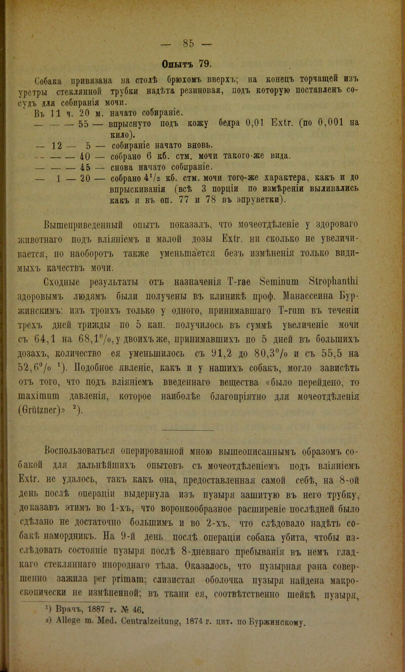 Опытъ 79. Собака привязана на столѣ брюіомъ вверхъ; на конецъ торчащей изъ уретры стеклянной трубки надѣта резиновая, подъ которую поставленъ со- судъ для собиранія мочи. Въ И ч. 20 ы. начато собираніе. 55 — впрыснуто подъ кожу бедра 0,01 Ехіг. (по 0,001 на кило). _ 12 — 5 — собираніе начато вновь. 40 — собрано б кб. стм. мочи такого-же вида. — 45 — снова начато собираніе. _ 1 — 20 — собрано ѴІ2 кб. стм. мочи того-же характера, какъ и до впрыскиванія (всѣ 3 порціи по измѣреніи выливались какъ и въ оп. 77 и 78 въ эпруветки). Выпіеііриведенный опытъ показалъ, что мочеотдѣленіе у здороваго лаівотнаго подъ вліяніемъ и малой дозы Ехіг. ни сколько не увеличи- вается, но наоборотъ также уменьшается безъ измѣненія только види- діыхъ качествъ мочи. Сходные результаты отъ назначенія Т-гае Зеіпіпит 8ігор1іап11іі здоровымъ людямъ были получены въ клиникѣ проф. Манассеина Бур- ікинскимъ: изъ троихъ только у одного, принимавшаго Т-гпт въ теченіи трехъ дней трижды по 5 кап. получилось въ суммѣ увеличеніе мочи съ 64,1 на 68,17о,У Двоихъже, принимавшихъ по 5 дней въ большихъ дозахъ, количество ея уменьшилось съ У 1,2 до 80,3/о и съ 55,5 на 52,6/о Подобное явленіе, какъ и у нашихъ собакъ, могло зависѣть отъ того, что подъ вліяніемъ введеннаго вещества «было перейдено, то шахішига давленія, которое наиболѣе благопріятно для мочеотдѣленія (бгШгпег)» ^). Воспользоваться оперированной мною вышеописаннымъ образомъ со- бакой для дальнѣйшихъ опьттовъ съ мочеотдѣленіемъ подъ вліяніемъ Ехіг. не удалось, такъ какъ она, предоставленная самой себѣ, на 8-ой день послѣ операціи выдернула изъ пузыря зашитую въ него трубку, доказавъ этимъ во 1-хъ, что воронкообразное расширеніе послѣдней было сдѣлано не достаточно большимъ и во 2-хъ, что слѣдовало надѣть со- бакѣ намордникъ. На 9-й день послѣ операціи собака убита, чтобы из- слѣдовать состояніе пузыря послѣ 8-дневнаго пребыванія въ немъ глад- каго стекляинаго ииороднаго тѣла. Оказалось, что пузырная рана совер- шенно зажила рег ргішага; слизистая оболочка пузыря найдена макро- скопически не измѣпенной; въ ткани ея, соотвѣтствѳнно шейкѣ пузыря, Врачъ, 1887 г. № 46. з) АИейе т. Мей. Сепігаігеііипй, 1874 г. цнт. по Буржинскому.