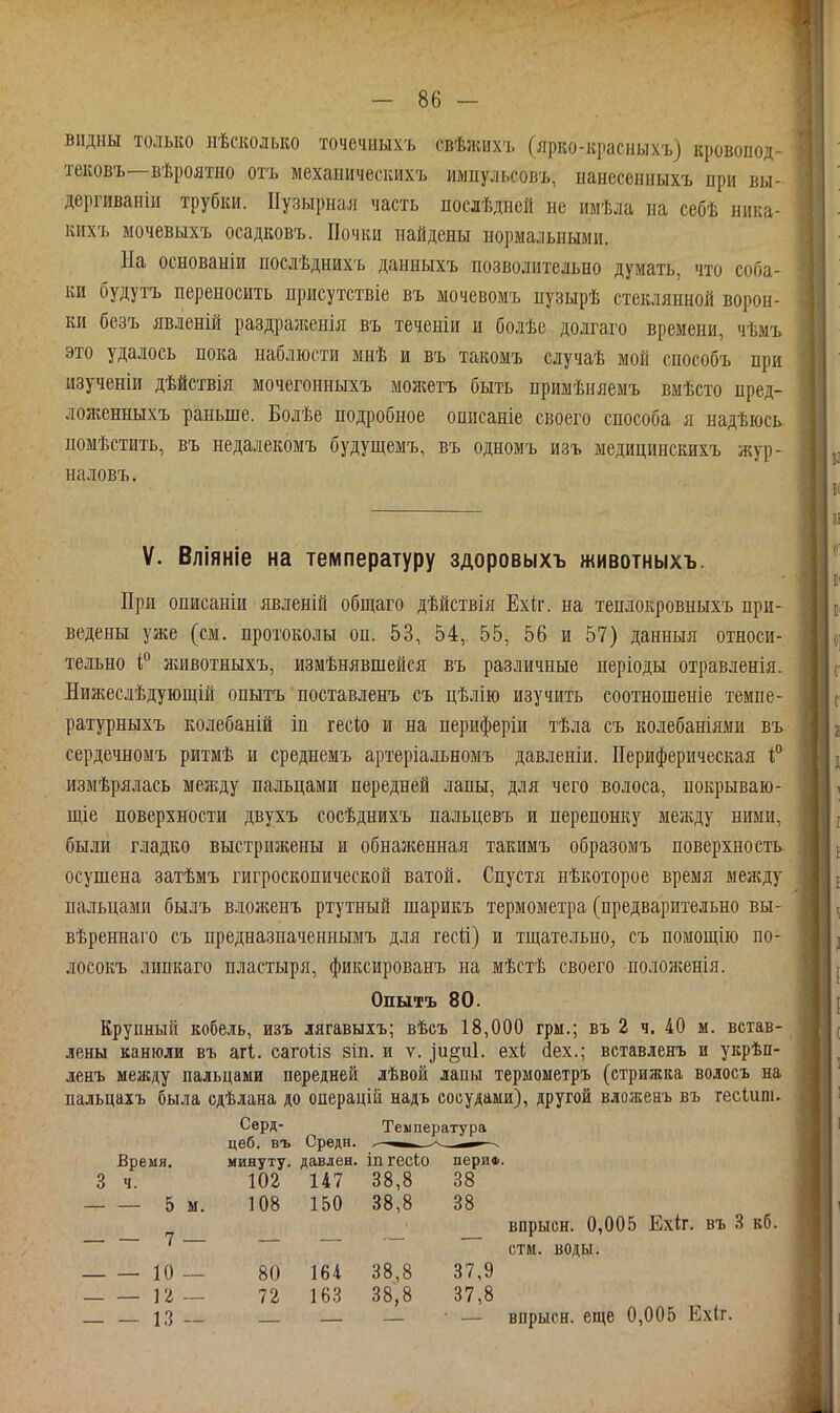 видны только нѣсколько точечыыхъ свѣжихъ (ярко-красныхъ) кровопод- тековъ—вѣроятно отъ мехаііичесішхъ импульсовъ, нанесенныхъ при вы- дергиваніи трубки. Пузырная часть лослѣдней не имѣла на себѣ ника- кихъ мочевыхъ осадковъ. Почки найдены нормальными. На основаніи послѣднихъ данныхъ позволительно думать, что соба- ки будутъ переносить присутствіе въ мочевомъ пузырѣ стеклянной ворон- ки безъ явленій раздраженія въ теченіи и болѣе долгаго времени, чѣмъ это удалось пока наблюсти мнѣ и въ такомъ случаѣ мой способъ при изученіи дѣйствія мочегонныхъ моліетъ быть примѣняемъ вмѣсто пред- ложенныхъ раньше. Бодѣе подробное описаніе своего способа я надѣюсь помѣстить, въ недалекомъ будущемъ, въ одномъ изъ медицинскихъ жур- наловъ. V. Вліяніе на температуру здоровыхъ животныхъ. При описаніи явленій общаго дѣйствія Ехіг. на теплокровныхъ при- ведены уже (см. протоколы он. 53, 54, 55, 56 и 57) данныя относи- тельно яшвотныхъ, измѣнявшейся въ различные періоды отравленія. Нияіеслѣдующій опытъ поставленъ съ цѣлію изучить соотношеніе темпе- ратурныхъ колебаній іп гесіо и на периферіи тѣла съ колебаніями въ сердечномъ ритмѣ и среднемъ артеріальномъ давленіи. Периферическая измѣрялась между пальцами передней лапы, для чего волоса, покрываю- щіе поверхности двухъ сосѣднихъ пальцевъ и перепонку между ними, были гладко выстрижены и обналгенная такимъ образомъ поверхность, осушена затѣмъ гигроскопической ватой. Спустя нѣкоторое время между пальцами былъ вложенъ ртутный шарикъ термометра (предварительно вы- вѣреннаго съ предназначениымъ для гесй) и тщательно, съ помощію по- лосокъ липкаго пластыря, фиксированъ на мѣстѣ своего полонсенія. Опытъ 80. Крупный кобель, изъ лягавыіъ; вѣсъ 18,000 грм.; въ 2 ч. 40 м. встав- лены канюли въ агі. сагоііз зіп. и ѵ. іи§и1. ехі йех.; вставленъ и укрѣп- ленъ между пальцами передней дѣвой лапы термоыетръ (стрижка волосъ на пальцаіъ была сдѣлана до операцій надъ сосудами), другой вложенъ въ гесіиш. Сѳрд- Температура цеб. въ Средн. и ■ Время. минуту, давлен, іп гесіо периФ. 3 ч. 102 147 38,8 38 5 м. 108 150 38,8 38 _ впрысн. 0,005 Ехіг, въ 3 кб. стм. воды. К) __ 80 164 38,8 37,9 Гг — 72 163 38,8 37,8 — 13 — — — — впрысн. еще 0,005 Ехіг.