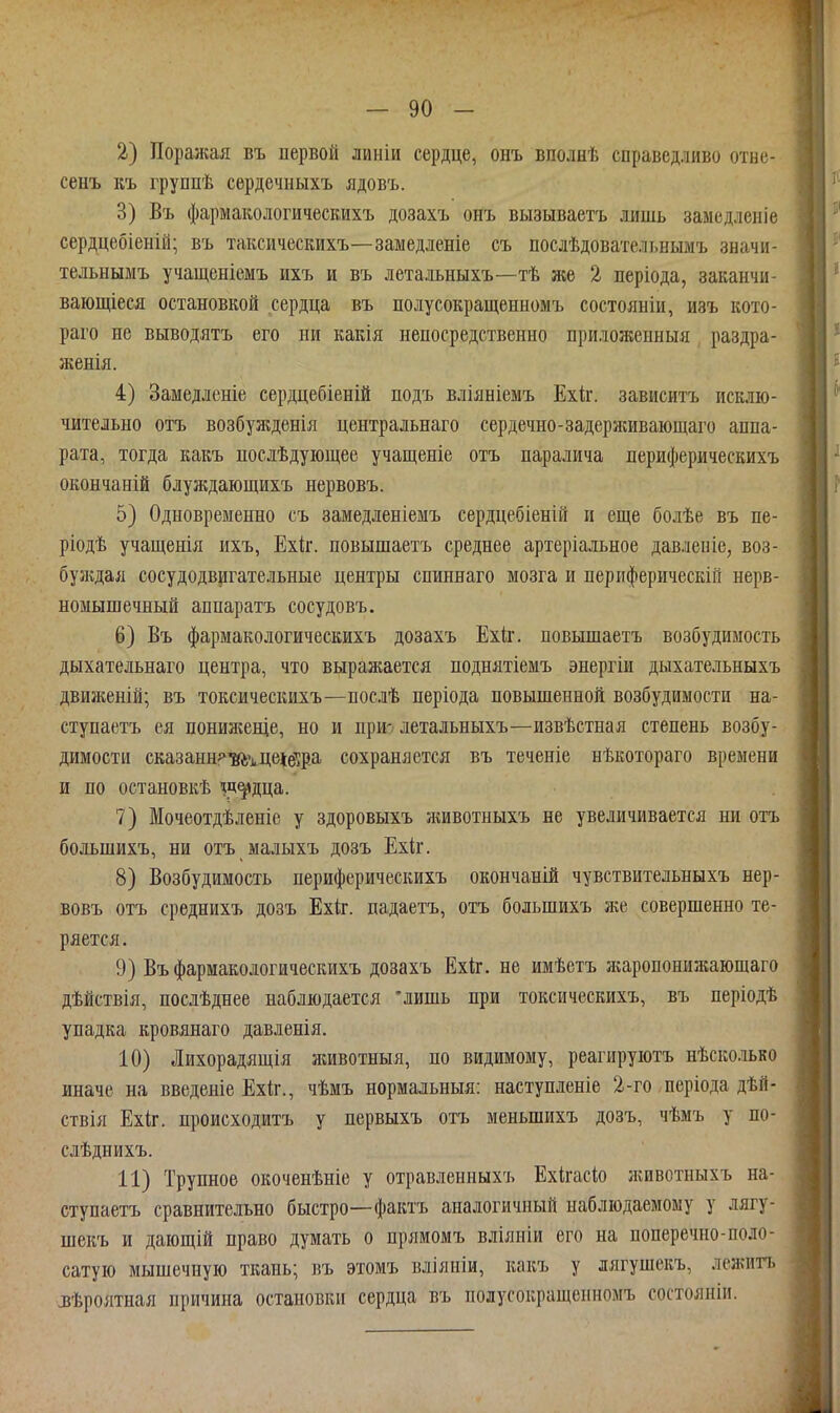 2) Поражая въ первой линіи сердце, онъ вполнѣ справедливо отнс- сенъ къ группѣ сѳрдечііыхъ ядовъ. 3) Въ фармакологическихъ дозахъ онъ вызываетъ лишь замедленіе сердцебіеній; въ таксическихъ—замедленіе съ послѣдовательнымъ значи- тельнымъ учащеніемъ ихъ и въ летальныхъ—тѣ же 2 періода, заканчи- ваіощіеся остановкой сердца въ полусокращенномъ состояніи, изъ кото- раго не выводятъ его ни какія непосредственно приложенныя раздра- женія. 4) Замедленіе сердцебіеній подъ вліяніемъ Ехіг. зависитъ исклю- чительно отъ возбужденія центральнаго сердечно-задерживающаго аппа- рата, тогда какъ нослѣдуіощее учащеніе отъ паралича периферическихъ окончаній блуждающихъ нервовъ. 5) Одновременно съ замедленіемъ сердцебіеній и еще болѣе въ пе- ріодѣ учащенія ихъ, Ехк. повышаетъ среднее артеріальное давлепіе, воз- буждая сосудодвигательные центры спиннаго мозга и периферическій нерв- номышечный аппаратъ сосудовъ. 6) Въ фармакологическихъ дозахъ Ехіг. повышаетъ возбудимость дыхательнаго центра, что выражается поднятіемъ энергіи дыхательныхъ движеній; въ токсическихъ—послѣ періода повышенной возбудимости на- ступаетъ ея цонияіеще, но и при-^ летальныхъ—извѣстная степень возбу- димости сказанн^'тцеіе'!ра сохраняется въ теченіе нѣкотораго времени и по остановкѣ ^д^дца. 7) Мочеотдѣленіе у здоровыхъ животныхъ не увеличивается ни отъ большихъ, ни отъ малыхъ дозъ Ехіг. 8) Возбудимость периферическихъ окончаній чувствительныхъ нер- вовъ отъ среднихъ дозъ Ехіг. падаетъ, отъ большихъ зке совершенно те- ряется. 9) Въ фармакологическихъ дозахъ Ехіг. не имѣетъ Лгаропопижаюшаго дѣйствія, послѣднее наблюдается 'лишь при токсическихъ, въ періодѣ упадка кровянаго давленія. 10) Лихорадящія зкивотныя, по видимому, реагируютъ нѣсколько иначе на введепіе Ехіг., чѣмъ нормальныя: наступленіе 2-го періода дѣй- ствія Ехіг. происходитъ у первыхъ отъ меньшихъ дозъ, чѣмъ у по- слѣднихъ. 11) Трупное окоченѣніе у отравленныхъ Ехіігасііо животныхъ на- ступаетъ сравнительно быстро—фактъ аналогичный наблюдаемому у лягу- шекъ и дающій право думать о прямомъ вліяніи его на поперечно-поло- сатую мышечную ткань; въ этомъ вліяніи, какъ у лягушекъ, лежигь зѣролтная причина остановки сердца въ полусокращенномъ состояніи.