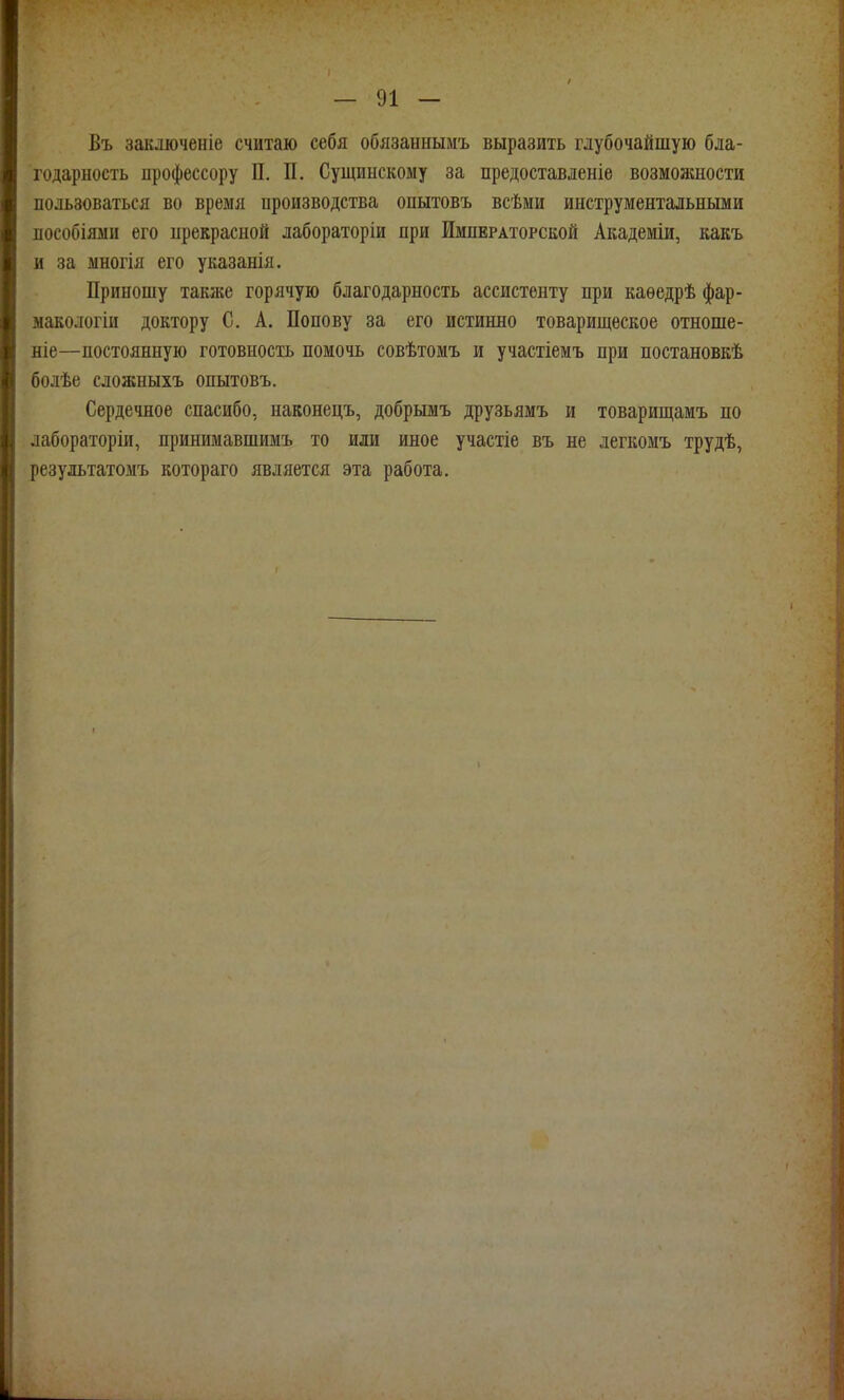 Въ заключеніе считаю себя обязаннымъ выразить глубочайшую бла- годарность профессору П. П. Сущинскому за предоставленіе возможности пользоваться во время производства опытовъ всѣми инструментальными пособіями его прекрасной лабораторіи при Императорской Академіи, какъ и за многія его указанія. Приношу также горячую благодарность ассистенту при каѳедрѣ фар- ыакологіи доктору С. А. Попову за его истинно товарищеское отноше- ніе—постоянную готовность помочь совѣтомъ и участіемъ при постановкѣ болѣе сложныхъ опытовъ. Сердечное спасибо, наконецъ, добрымъ друзьямъ и товарищамъ по лабораторіи, принимавшимъ то или иное участіе въ не легкомъ трудѣ, результатомъ котораго является эта работа.