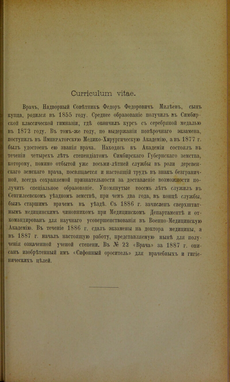 Сиггісиіиш ѵіііае. Врачъ, Надворный Совѣтникъ Федоръ Федоровичъ Милѣевъ, сынъ купца, родился въ 1855 году. Среднее образованіе получилъ въ Симбир- ской классической гимназіи, гдѣ окончилъ курсъ съ серебряной медалью въ 1872 году. Въ томъ-же году, по выдержаніи повѣрочнаго экзамена, поступилъ въ Императорскую Медико-Хирургическую Академію, авъ 1877 г. былъ удостоенъ ею званія врача. Находясь въ Академіи состоялъ въ теченіи четырехъ лѣтъ степендіатомъ Симбирскаго Губернскаго земства, которому, помимо отбытой уже восьми-лѣтней службы въ роли деревен- скаго земскаго врача, посвящается и настоящій трудъ въ знакъ безгранич- ной, всегда сохраняемой признательности за доставленіе возможности по- лучить спеціальное образованіе. Упомянутые восемь лѣтъ служилъ въ Сенгилеевскомъ уѣздномъ земствѣ, при чемъ два года, въ концѣ службы, былъ старшимъ врачемъ въ уѣздѣ. Съ 1886 г. зачисленъ сверхштат- нымъ медицинскимъ чиновникомъ при Медицинскомъ Денартаментѣ и от- командированъ для научнаго усовершенствованія въ Военно-Медицинскую Академію. Въ теченіе 1886 г. сдалъ экзамены на доктора медицины, а въ 1887 г. началъ настоящую работу, представляемую нынѣ для полу- ченія означенной ученой степени. Въ № 22 «Врача» за 1887 г. опи- санъ изобрѣтенный имъ «Сифонный ороситель» для врачебныхъ и гигіе- ническихъ цѣлей.