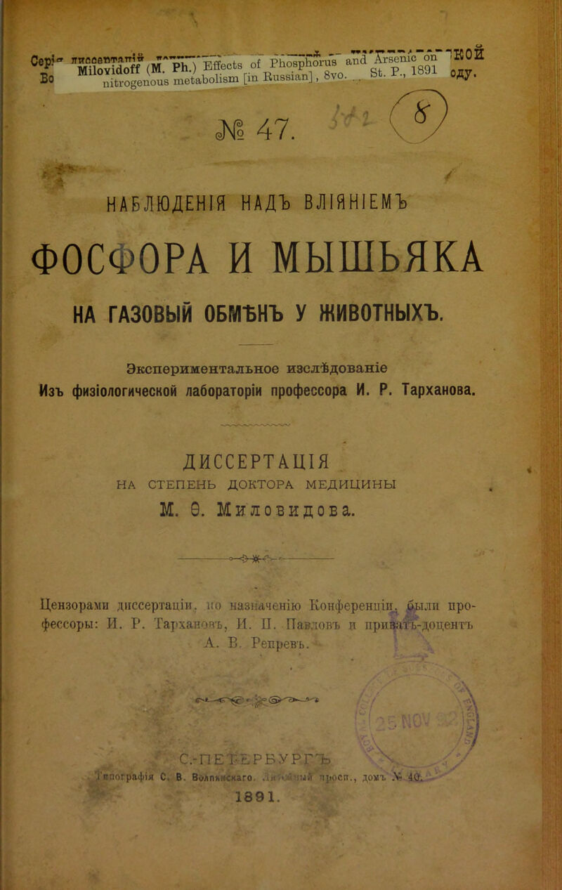 ■ ~~~г* пТТл *Хѵвйпіс^оіГ ! к о и I 47. НАБЛЮДЕНІЯ НАДЪ ВЛІЯНІЕМЪ ФОСФОРА И МЫШЬЯКА НА ГАЗОВЫЙ ОБМЪНЪ У ЖИВОТНЫХЪ. Экспериментальное изслѣдованіе Изъ физіологической лабораторіи профессора И. Р. Тарханова. ДИССЕРТАЦІЯ НА СТЕПЕНЬ ДОКТОРА МЕДИЦИНЫ М. Ѳ. Мило вид о б а. Цензорами диссертаціи. но назначенію Конференции^ ^іли про- фессоры: И. Р. Тархановъ, И. П. Павловъ и принта-доцентъ А. В. РеЕревь.«ійН С-ПЕ^РБѴРЪ С Ж В. Волпьнскаго. . ый пьосп., домі. .V- 40. 1391.