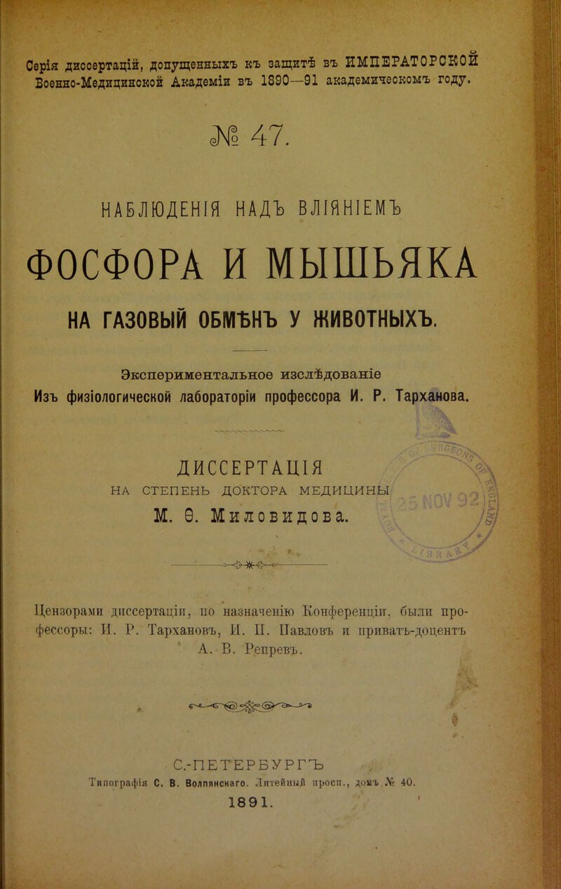 Серія диссертацій, допущенныхъ къ защитѣ въ ИМПЕРАТОРСКОЙ Военно-Медицинской Академіи въ 1890—91 академическомъ году. № 47. НАБЛЮДЕНІЯ НАДЪ ВЛІЯНІЕМЪ ФОСФОРА И МЫШЬЯКА НА ГАЗОВЫЙ ОБМЬНЪ У ЖИВОТНЫХЪ. Экспериментальное изслѣдованіе Изъ физіологической лабораторіи профессора И. Р. Тарханова. ДИССЕРТАШЯ НА СТЕПЕНЬ ДОКТОРА МЕДИЦИНЫ М. Ѳ. Миловидова. —: Цензорами диссертаціи, по назначенію Конференціи, были про- фессоры: И. Р. Тархановъ, И. П. Павловъ и приватъ-доцентъ А.-В. Репревъ. С.-ПЕТЕРБУРГЪ Тппографія С. В. Волпянснаго. Литейный просп., доыъ «V» 40. 1891.