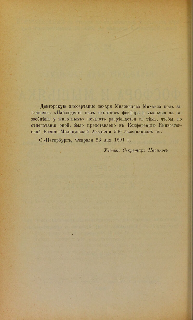 Докторскую диссертацію лекаря Миловидова Михаила подъ за- главіемъ: «Наблюденія надъ вліяніемъ фосфора и мышьяка на га- зообмѣнъ у животвыхт» печатать разрѣшается съ тѣыъ, чтобы, по отпечатаніи оной, было представлено въ Конференцію Император- ской Военно-Медицинской Академіи 500 экземпляровъ ея. С.-Петербургъ, Февраля 23 дня 1891 г. Ученый Секретарь Насиловъ