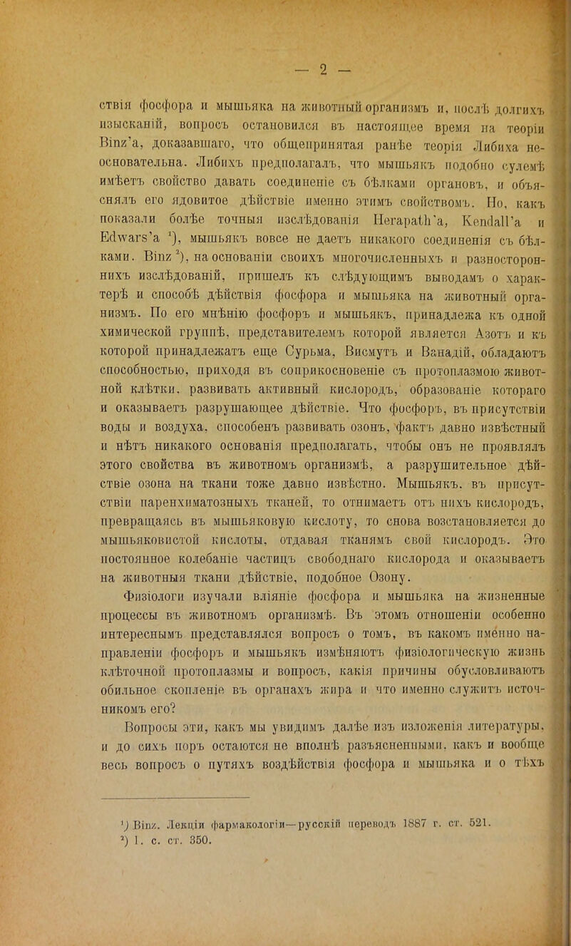 ствія фосфора и мышьяка иа животный организмъ и, іюслѣ долги хъ изысканій, вопросъ остановился въ настоящее время на теорін Віпя!а, доказавшая, что общепринятая ранѣе теорія Либиха не- основательна. Либихъ предполагал!,, что мышьякъ подобно сулемѣ имѣетъ свойство давать соединеніе съ бѣлками органовъ, и объя- снялъ его ядовитое дѣйствіе именно этимъ свойствомъ. Но, какъ показали болѣе точный изслѣдованія НегараІІГа, КешЫГа и ЕсІѵѵаг8'а мышьякъ вовсе не даетъ никакого соединенія съ бѣл- ками. Віпг 2), на основаніи своихъ многочисленныхъ и разносторон- нихъ изслѣдованій, пришелъ къ слѣдующимъ выводамъ о харак- терѣ и способѣ дѣйствія фосфора и мышьяка на животный орга- низмъ. По его мнѣнію фосфоръ и мышьякъ, принадлежа къ одной химической группѣ, представителемъ которой является Азотъ и къ которой принадлежать еще Сурьма, Висмутъ и Ванадій, обладаютъ способностью, приходя въ соприкосновеніе съ протоплазмою живот- ной клѣтки. развивать активный кислородъ, образованіе котораго и оказываетъ разрушающее дѣйствіе. Что фосфоръ, въ присутствіи воды и воздуха, способенъ развивать озонъ, фактъ давно извѣстный и нѣтъ никакого основанія предполагать, чтобы онъ не проявлялъ этого свойства въ животномъ организмѣ, а разрушительное дѣй- ствіе озона на ткани тоже давно извѣстно. Мышьякъ. въ нрпсут- ствіи паренхнматозныхъ тканей, то отнимаетъ отъ гшхъ кислородъ, превращаясь въ мышьяковую кислоту, то снова возстановляется до мышьяковистой кислоты, отдавая тканямъ свой кислородъ. Это постоянное колебаніе частицъ свободнаго кислорода и оказываетъ на животныя ткани дѣйствіе, подобное Озону. Физіологи изучали вліяніе фосфора и мышьяка на жизненные процессы въ животномъ организмѣ- Въ этомъ отношеніи особенно интереснымъ представлялся вопросъ о томъ, въ какомъ именно на- правленіи фосфоръ и мышьякъ измѣняютъ физіологическую жизнь клѣточной протоплазмы и вопросъ, какія причины обусловливают обильное скопленіе въ оргаиахъ жира и что именно служнтъ источ- никомъ его? Вопросы эти, какъ мы увиднмъ далѣе изъ изложеиія литературы, и до сихъ норъ остаются не вполнѣ разъясненными, какъ и вообще весь вопросъ о путяхъ воздѣйствія фосфора и мышьяка и о тѣхъ х) ВІП2. Лекціи фармакоіогіи—русскііі аер&водъ 1887 г. ст. 521. ») 1. с. ст. 350.