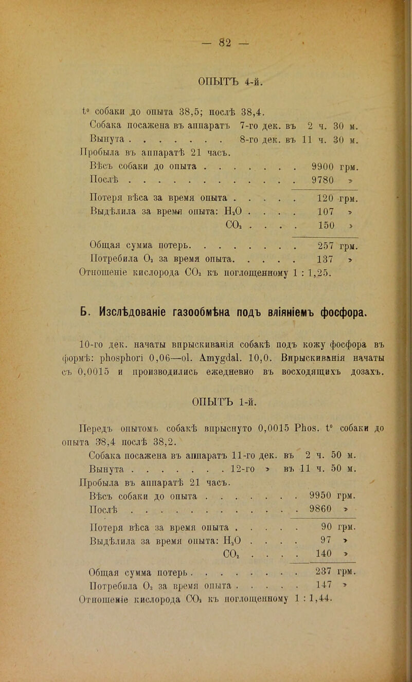 ОПЫТЪ 4-й. 1° собаки до опыта 38,5; послѣ 38,4. Собака посажена въ аппаратъ 7-го дек. въ 2 ч. 30 м. Вынута 8-го дек. въ 11 ч. 30 м. Пробыла въ аппаратѣ 21 часъ. Вѣсъ собаки до опыта 9900 грм. Послѣ . 9780 > Потеря вѣса за время опыта 120 грм. Выдѣлила за время опыта: ШО .... 107 > СО» ... . 150 > Общая сумма потерь 257 грм. Потребила Оі за время опыта 137 > Отношеніе кислорода СО* къ поглощенному 1 : 1,25. Б. Изслѣдованіе газообмѣна подъ вліяніемъ фосфора. 10-го дек. начаты впрыскиванія собакѣ подъ кожу фосфора въ формѣ: рпозрпогі 0,06—оі. Аиіу§с1а1. 10,0. Вирыскиванія начаты съ 0,0015 и производились ежедневно въ восходящихъ дозахъ. ОПЫТЪ 1-й. Передъ опытомъ собакѣ впрыснуто 0,0015 Ріюз. 1° собаки до опыта 38,4 послѣ 38,2. Собака посажена въ апларатъ 11-го дек. въ 2 ч. 50 м. Вынута 12-го > въ 11 ч. 50 м. Пробыла въ аппаратѣ 21 часъ. Вѣсъ собаки до опыта 9950 грм. Послѣ 9860 > Потеря вѣса за время опыта 90 грм. Выдѣлила за время опыта: Н.20 .... 97 > СО, ... . 140 > Общая сумма потерь 237 грм. Потребила 02 за время опыта 147 > Отношение кислорода ООі къ поглощенному 1 :1,44.