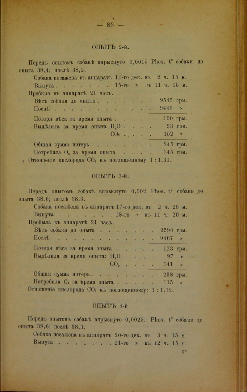 « - 83 - ОПЫТЪ 2-й. Передъ опытомъ собакѣ впрыснуто 0,0015 Ріюз. 1° собаки до опыта 38,4; послѣ 38,2. Собака посажена въ аппаратъ 14-го дек. въ 2 ч. 15 м. Вынута 15-го > въ 11 ч. 15 м. Пробыла въ аппаратѣ 21 часъ. Вѣсъ собаки до опыта 9545 грм. Послѣ , 9445 > Потеря вѣса за время опыта 100 грм. Выдѣлила за время опыта Н20 .... 93 грм. СО» .... . 152 > Общая сумма потерь 245 грм. Потребила 02 за время опыта .... 145 грм. . Отношеніе кислорода С04 къ поглощенному 1 : 1,31. ОПЫТЪ 3-й. Передъ опытомъ собакѣ впрыснуто 0,002 РЬой. I* собаки до опыта 38,6; послѣ 38,3. Собака посажена въ аппарата 17-го дек. въ 2 ч. 20 м. Вынута 18-го » въ 11 ч. 20 м. Пробыла въ аппаратѣ 21 часъ. Вѣсъ собаки до опыта 9590 грм. Послѣ *. 9467 > Потеря вѣса за время опыта 123 грм. Выдѣлила за время опыта: Н20 .... 97 > СО, . . . . 141 > Общая сумма потерь 238 грм. Потребила О» за время опыта 115 > Отношѳніѳ кислорода СО* къ поглощенному: I : 1,12. ОПЫТЪ 4-й Передъ опытомъ собакѣ впрыснуто 0,0025. РЬой. Г собаки до опыта 38,6; послѣ 38,3. Собака посажена въ аппаратъ 20-го дек. въ 3 ч. 15 м. Вынута • . . 21-го > въ 12 ч. 15 м. С*