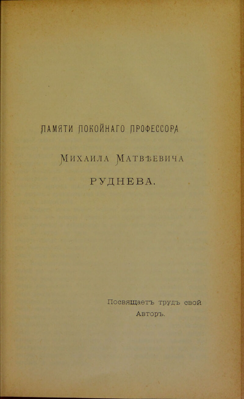 ДАМЯТИ ПОКОЙНАГО ПРОФЕССОРА ]ѴІИХАИЛА ^АТВѢЕВИЧА РУДНЕВА. Посвящаетъ трудъ свой Авторъ.