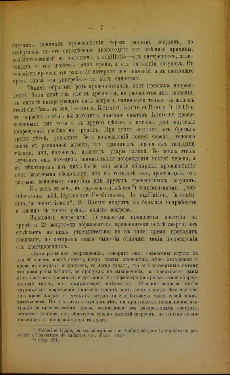 случаям, нонпмалъ кровоизліянія черезъ разрывъ сосудовъ, но ессііутовіз по его онредѣленію иропсходитъ отъ внѣшней причины, подействовавшей на организыъ, а зи^Шаѣіо—отъ внутреннихъ, зави- сящихъ и отъ свойствъ самой крови, и отъ состоянія сосудовъ. Съ теченіемъ времени эти различія потеряли свое значеніе, и въ настоящее время слова эти употребляются какъ синонимы. Такимъ образомъ роль кровоподтековъ, какъ признака повреж- дений, была извѣстна уже съ древности, но разработка ихъ значенія, въ смыслѣ интересующаго насъ вопроса, начинается только въ нашемъ столѣтіи.Такъ въ соч. Ьѳсіеих, Кепагсі, Ъаіпё еіЕіеих х) 1819 г. въ первомъ отдѣлѣ мы находимъ описаніе опытовъ Ьесіеих произ- веденныхъ имъ хотя и съ другою цѣлью, а именно, для изученія поврежденій вообще на трупахъ. При этихъ опытахъ онъ бросалъ трупы дѣтей, умершихъ безъ поврежденій костей черепа, головою внизъ съ различной высоты, или сдавливалъ черепа ихъ твердыми тѣлами, или, наконецъ, наносилъ удары палкой. Во всѣхъ этихъ случаяхъ онъ находилъ значительный поврежденія костей черепа, а въ нѣкоторыхъ изъ нихъ болѣе или менѣе обширныя кровоизліянія подъ мозговыми оболочками, или въ толщинѣ ихъ, происшедшія отъ разрыва венозныхъ синусовъ или другихъ кровеносныхъ сосудовъ. Въ томъ же соч.. въ другомъ отдѣлѣ его >2) озаглавленномъ: „соп- гісіегаііоііз тё<1. Іё&аіѳз зиг 1'ессЫтозѳз, 1а зи&іііатіоп, 1а соійи- зіоп, 1а теигігіззигѳ. 8. Еіеих входитъ въ большія подробности и именно съ точки зрѣнія нашего вопроса. Задаваясь вопросами: 1) можно-ли произвести контузіи на групѣ и 2) могутъ-ли образоваться кровоподтеки послѣ смерти, онъ отвѣчаетъ на нихъ утвердительно; но въ тоже время приводить признаки, по которымъ можно было-бы отличить такія поврежденія отъ прижизненныхъ. «Если раны или поврежденія>, говорить онъ, «нанесены спустя 24 или 30 часовъ послѣ смерти, когда члены окоченѣли, тѣло охладилось и кровь въ сосудахъ свернулась, то легко узнать, что онѣ посмертный, потому что края раны блѣдны, не припухли, не выворочены; на поверхности раны нѣтъ плотнаго кровянаго свертка и нѣтъ инфнльтраціи кровью самой повреж- денный ткани, или окружающей клѣтчатки. Рѣшеніе вопроса болѣе трудно, если новрежденіе нанесено вскорѣ послѣ смерти, когда тѣло еще теп- лое, кровь жидка и мускулы сохранили еще большую часть своей сокра- тительности. Но и въ этихъ случаяхъ нѣтъ ни припухлости ткани, ни инфиль- траціи ея кровью; самая кровь, излившаяся- изъ разорванныхъ сосудовъ, остается жидкою, пли образует?, только рыхлый свертокъ, не плотпо соеди- няющийся съ поврежденпою тканью». ') М»Ч1есіпе Іодаіе, ои сопяісіегаііопз виг ГіпГапіісісІе, киг 1а шапіеге (1е рго с&іег а Гоиѵегіиге Ле сайаѵгез еіс. Рагіз. 1819 г. ») Стр. 251.