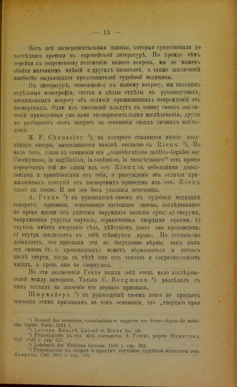 Вотъ всѣ экспериментальный данныя, которыя существовали да послѣдняго времени въ европейской литературѣ. Но прежде чѣмъ перейти къ современному положенію нашего вопроса, мы не можемъ обойти молчаніемъ мнѣній и другихъ писателей, а также заключеній наиболѣе выдающихся представителей судебной медицины. Въ литературѣ, относящейся къ нашему вопросу, мы находимъ отдѣльныя монографіи, статьи и цѣлые отдѣлы въ руководствахъ, посвященныхъ вопросу объ отличіи прижизненныхъ поврежденій .отъ посмертныхъ. Одни изъ писателей кладутъ въ основу своихъ заклю- ченій приведенный уже нами экспериментальныя изслѣдованія, другіе же разбираютъ этотъ вопросъ на основаніи своихъ личныхъ наблю- деній. М. Г. Спаиззіѳг !), на котораго ссылаются многіе иозд- нѣйшіе авторы, высказывается вполнѣ согласно съ Кіеих 2). Но мало того, глава въ сочиненіи его „сопзісіегаііоііз тё<1ісо-1е§аіѲ8 зиг Гесспутозе, 1а зи^Шаііоп, Іасопіизіоп, 1а тешЧгіззиге есть просто перепечатка той же главы изъ соч. Еіѳііх съ небольшими допол- неніями и примѣчаніями отъ себя, а разсужденіе объ отличіи при- жизненныхъ контузій отъ посмертныхъ приведена изъ соч. Віѳих слово въ слово. И все это безъ указанія источника. А. Генке 3) въ руководствѣ своемъ къ судебной медицинѣ говорить: признаки, означающіе настоящее синево, послѣдовавшее во время жизни отъ дѣйствія наружнаго насилія суть: а) снаружи, напряженная упругая опухоль, ограниченная твердыми краями. Ь) опухоль имѣетъ очертаніе тѣла, дѣйствіемъ коего она произведена; с) внутри заключаетъ въ себѣ ссѣвшуюся кровь. Но тотчасъ-же добавляетъ, что признаки эти не безусловно вѣрны; такъ какъ эта синева (т. е. кровоподтекъ) можетъ образоваться и тотчасъ послѣ смерти, когда въ тѣлѣ еще есть теплота и сократительность мышцъ, а кровь еще не свернулась. Но эти заключенія Генке нашли себѣ очень мало послѣдова- телей между авторами. Только С. Вег&тапп 4) раздѣлялъ съ нимъ взглядъ на значеніе его перваго признака. III ю р м а й е р ъ °) въ руководствѣ своемъ вовсе не придаетъ значенія этимъ признакамъ на томъ основаніи, что „твердаго края ') Кесиеіі (Іез тётоігез, сопзиНаІіопз еі гаррогів зиг іііѵегз оЬ]есІ8(1е пнкіе- сіпе Іё^аіе. Рагіз. 1824 г. ') Ьесіеих, Кепапі, Ьаізпё еі Еіеих Іос. ей. •') Руководство късуд. мед. составлен. А. Генке, иерев. Никитина, Снб. 1828 г. стр 511. Т 4) ЬеЬгЬисЬ <3ег Меііісіпа Гогепяів. 1846 г. стр. 382. • Руководство къ теорет. и ирактич. нзученію судебной медицины пер. Ловцова. СпГ». 18.01 г. стр. 102. ■*«