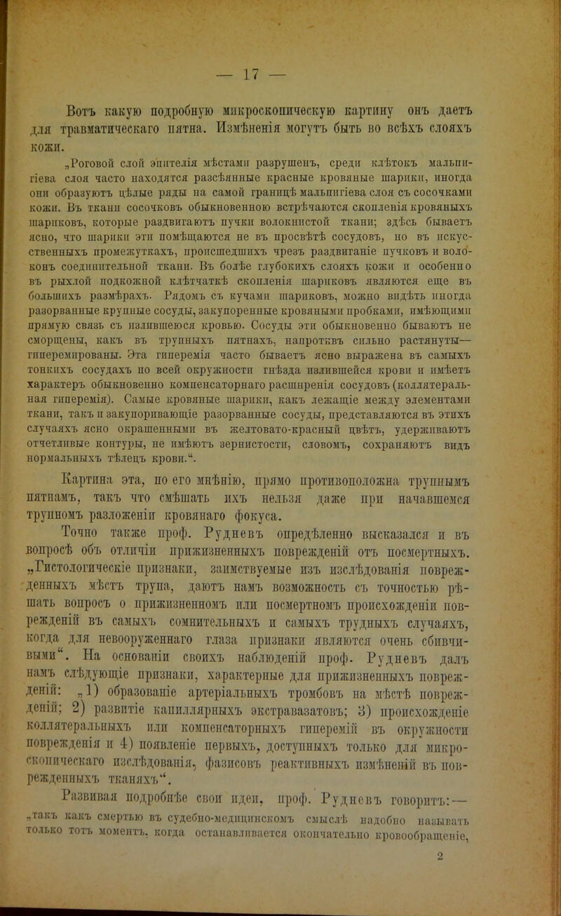 Вотъ какую подробную микроскопическую картину онъ даетъ для травматическаго пятна. Измѣненія могутъ быть во всѣхъ слояхъ кожи. „Роговой слой эпнтелія мѣстамн разрушенъ, среди іиѣтокъ мальпи- гіева слоя часто находятся разсѣянные красные кровяные шарики, иногда они образуютъ цѣлые ряды на самой граннцѣ мальшігіева слоя съ сосочками кожи. Въ ткани сосочковъ обыкновенною встречаются скопленія кровяныхъ шариковъ, которые раздвигаютъ пучки волокнистой ткани; здѣсь бываетъ ясно, что шарики эти помѣщаются не въ просвѣтѣ сосудовъ, но въ искус- ственныхъ промежуткахъ, пропсшедшихъ чрезъ раздвиганіе пучковъ и воло- конъ соединительной ткани. Въ болѣе глубокихъ слояхъ кожи и особенно въ рыхлой подкожной клѣтчаткѣ скопленія шариковъ являются еще въ большихъ размѣрахъ. Рядомъ съ кучами шариковъ, можно видѣть иногда разорванные крупные сосуды, закупоренные кровяными пробками, имѣющнмп прямую связь съ излившеюся кровью. Сосуды эти обыкновенно бываютъ не сморщены, какъ въ трупныхъ пятнахъ, напротквъ сильно растянуты— гпперемнрованы. Эта гиперемія часто бываетъ ясно выражена въ самыхъ тонкнхъ сосудахъ по всей окружности гнѣзда излившейся крови и имѣетъ характеръ обыкновенно компенсаторнаго расшнренія сосудовъ (коллятераль- ная гпперемія). Самые кровяные шарики, какъ лежащіе между элементами ткани, такъ и закупоривающіе разорванные сосуды, представляются въ этихъ случаяхъ ясно окрашенными въ желтовато-красный цвѣтъ, удержнваютъ отчетливые контуры, не имѣютъ зернистости, словомъ, сохраняютъ видъ нормальныхъ тѣлецъ крови.. Картина эта, по его мнѣнію, прямо противоположна трупнымъ пятнамъ, такъ что смѣшать ихъ нельзя даже при начавшемся трупномъ разложеніи кровянаго фокуса. Точно также проф. Рудневъ опредѣленно высказался и въ вопросѣ объ отличіи прижизненныхъ поврежденій отъ посмертныхъ. „Гистологическіе признаки, заимствуемые изъ изслѣдованія повреж- денныхъ мѣстъ трупа, даютъ намъ возможность съ точностью рѣ- шать вопросъ о прижизненномъ или посмертномъ происхожденіи пов- режденій въ самыхъ сомнительныхъ и самыхъ трудныхъ случаяхъ, когда для невооруженнаго глаза признаки являются очень сбивчи- выми. На основаніи своихъ наблюденій проф. Рудневъ далъ намъ слѣдующіе признаки, характерные для прижизненныхъ повреж- деній: я1) образованіе артеріальныхъ тромбовъ на мѣстѣ повреж- депііі; 2) развитіе капиллярныхъ экстравазатовъ; 3) происхожденіе коллятеральныхъ или компенсаторныхъ гиперемій въ окружности повреждепія и 4) появленіе первыхъ, доступныхъ только для* микро- скоиическаго изслѣдованія, фазисовъ реактивныхъ измѣненій въ пов- режденныхъ тканяхъ. Развивая подробнѣе свои идеи, проф. Рудневъ говоритъ: — „такъ какъ смертью въ судебно-медндинскомъ сашслѣ надобно называть только тотъ моментъ. когда останавливается окончательно кровообращеніе, 2