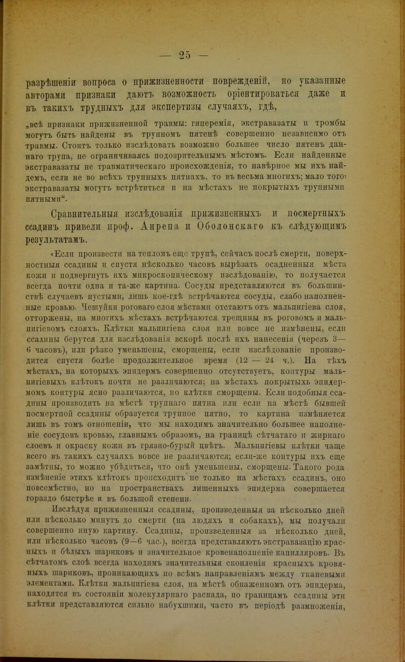 разрѣшеніи вопроса о прижизненное™ поврежденіп, но указанные авторами признаки даютъ возможность оріентироваться даже и въ такихъ трудныхъ для экспертизы случаяхъ, гдѣ, „всѣ признаки прижизненной травмы: гиперемія, экстравазаты и тромбы могутъ быть найдены въ трупномъ пятенѣ совершенно независимо отъ травмы. Стонтъ только изслѣдовать возможно большее число пятенъ дан- наго трупа, не ограничиваясь подозрителышмъ мѣстомъ. Если найденные экстравазаты не травматическаго происхожденія, то навѣрное мы ихъ най- демъ, если не во всѣхъ трупныхъ пятнахъ, то въ весьма многихъ; мало тогоі экстравазаты могутъ встрѣтиться и на мѣстахъ не покрытыхъ трупными пятными. Сравнительныя изслѣдованія прижизиенныхъ и посмертныхъ ссадинъ привели проф. Анрепа и Оболонскаго къ слѣдующимъ рѳзультатамъ. «Если произвести на тепломъ еще трупѣ, сейчасъ послѣ смерти, поверх- ностный ссадины и спустя нѣсколько часовъ вырѣзать осадненныя мѣста кожи и подвергнуть ихъ микроскопическому изслѣдоваиію, то получается всегда почти одна и та-же картина. Сосуды представляются въ болышш- ствѣ случаевъ пустыми, лишь кое-гдѣ встрѣчаются сосуды, слабо наполнен- ные кровью. Чешуйки роговаго слоя мѣстами отстаютъ отъ мальпигіева слоя, отторжены, на многихъ мѣстахъ встрѣчаются трещины въ роговомъ н маль- шігіевомъ слояхъ. Клѣткн мальпигіева слоя или вовсе не измѣнены, если ссадины берутся для изслѣдованія вскорѣ послѣ ихъ нанесенія (черезъ 3— 6 часовъ), или рѣзко уменьшены, сморщены, если нзслѣдованіе произво- дится спустя болѣе продолжительное время (12 — 24 ч.). На тѣхъ мѣстахъ, на которыхъ эппдермъ совершенно отсутствуетъ, контуры маль- пигіевыхъ клѣтокъ почти ие различаются; на мѣстахъ покрытыхь эпидер- момъ контуры ясно различаются, но клѣтки сморщены. Если подобныя сса- дины производить на мѣстѣ трупнаго пятна или если на мѣстѣ бывшей посмертной ссадины образуется трупное пятно, то картина измѣняется лишь въ томъ отношеніи, что мы находимъ значительно большее наполне- ніе сосудовъ кровью, главнымъ образомъ, на границѣ сѣтчатаго и жирнаго слоевъ и окраску кожи въ грязно-бурый цвѣтъ. Малышгіевы клѣтки чаще всего въ такихъ случаяхъ вовсе не различаются; если-же контуры ихъ еще замѣтиы, то можно убѣднться, что онѣ уменьшены, сморщены. Такого рода нзмѣненіе этихъ клѣтокъ происходить не только на мѣстахъ ссадннъ, оно повсемѣстно, но на пространствахъ лишенныхъ эпидерма совершается гораздо быстрѣе и въ большой степени. Изслѣдуя прнжизиенныя ссадины, произведенныя за нѣсколько дней или нѣсколько минуть до смерти (на людяхъ и собакахъ), мы получали совершенно иную картину. Ссадины, произведенныя за нѣсколько дней, или нѣсколько часовъ (9—6 час), всегда представляютъ экстравазацію крас- ныхъ и бѣлыхъ шариковъ и значительное кровенаполнеиіе капнлляровъ. Въ сѣтчатомъ слоѣ всегда находимъ значительный скопленія красныхъ кровя- ныхъ шариковъ, пронпкающихъ по всѣмъ направленіямъ между тканевыми элементами. Клѣтки малышгіева слоя, на мѣстѣ обнажеиномъ отъ эпидерма, находятся въ состояніи молекуляриаго распада, по граиицамъ ссадины эти клѣтки представляются сильно набухшими, часто въ неріодѣ размноженія,