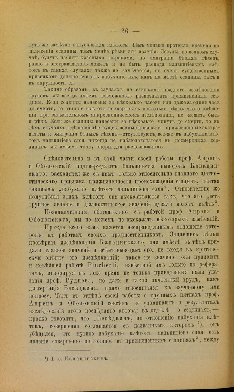 тутъ-же замѣтна вакуолігзація клѣтокъ. Чѣмъ меньше протекло времени ііо нанесенін ссадины, тѣмъ ыенѣе рѣзкн этн явленія. Сосуды, во всякомъ слу- чаѣ, будутъ набиты краспыми шариками, по эмиграцін бѣлыхъ тѣлецъ, равно и экстравазатовъ можетъ н не быть, распада мальнигіевыхъ клѣ- токъ въ такихъ случаяхъ также не замѣчается, но очень существеннымъ признакомъ должно считать набуханіе ихъ, какъ на мѣстѣ ссаднны, такъ и въ окружности ея. Такимъ образомъ, въ случаяхъ не слишкомъ поздияго изслѣдованія труповъ, мы всегда нмѣемъ возможность распознавать ирижизиешіыя сса- дины. Если ссадины нанесены за нѣсколько часовъ или даже за одннъ часъ до смерти, то отличіе нхъ отъ посмертпыхъ настолько рѣзко, что о смѣше- нін, при внпмательпомъ мпкроскошіческомъ изслѣдованін, не можетъ быть и рѣчн. Если же ссаднны нанесены за нѣсколько мннутъ до смерти, то въ тѣхъ случаяхъ, гдѣ наиболѣе существенные'признакн—прижизненные экстра- вазаты и эмиграція бѣлыхъ тѣлецъ—отсутствуютъ, все-же въ набуханіи клѣ- токъ мальпигіева слоя, никогда не наблюдающагося въ посмертныхъ сса- дпнахъ, мы нмѣемъ точку опоры для расиозпаванія». Слѣдовательно и въ этой части своей работы проф. Анрепъ и Оболонскій подтверждают большинство выводовъ Капацин- скато; расходятся же съ ннмъ только относительно главнаго діагно- стическаго признака прижизненное^ происхожденія ссадинъ, считая таковымъ „набуханіе клѣтокъ мальпигіева слоя. Относительно же помутнѣнія этихъ клѣтокъ они высказываются такъ. что это „есть трупное явленіе и діагностпческое значеніе едвали можетъ пмѣть. Познакомившись обстоятельно съ работой проф. Анрепа и Оболонскаго, мы не можемъ не высказать нѣкоторьтхъ замѣчаній. Прежде всего намъ кажется несправедливымъ отношеніе авто- ровъ къ работамъ своихъ предшественниковъ. Задавшись цѣлью провѣрить изслѣдованія Еапацинскаго, они вмѣстѣ съ тѣмъ при- дали главное значеніе и всѣмъ выводамъ его, не входя въ критиче- скую оцѣнку его изслѣдовапій; такое же значоніе они прпдаютъ и новѣйшей работѣ РіпсЬегІі, извѣстной имъ только по рефера- тамъ, игнорируя въ тоже время не только приведенныя нами ука- занія проф. Руднева, но даже и такой почтенный трудъ, какъ диссертапія Бесѣдкина, прямо относяіцаяся къ изучаемому ими вопросу. Такъ въ отдѣлѣ своей работы о трупныхъ пятнахъ проф. Анрепъ и Оболонскій совсѣмъ но уноминаютъ о результатах], изслѣдованій этого послѣдняго автора; въ.отдѣлѣ—о ссадинахъ. кратко говорятъ, что „Бесѣдкинъ, по отношенію набухаиія клѣ- токъ, совершенно соглашается съ названнымъ авторомъ ), онъ убѣдился, что мутное набуханіе клѣтокъ мальнигіева слоя есть явленіе совершенно постоянное въ прижизнеиныхъ ссадинахъ*', между ') Т. е. Капацннскнмъ.