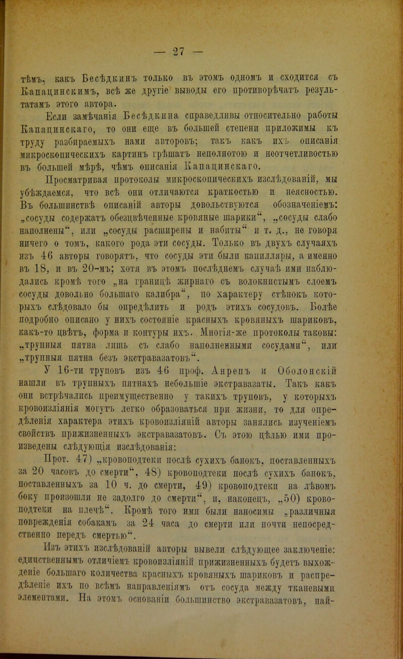 тѣмъ, какъ Бесѣдкинъ только въ этомъ одномъ и сходится съ Капацпнскимъ, всѣ же другіе выводы его противорѣчатъ резуль- татамъ этого автора. Если замѣчанія Бесѣдкина справедливы относительно работы Капацинскаго, то они еще въ большей степени приложимы къ труду разбираемыхъ нами авторовъ; такъ какъ ихъ описанія мпкроскопическпхъ картинъ грѣшатъ неполнотою и неотчетливостью въ большей мѣрѣ, чѣмъ описанія Капацинскаго. Просматривая протоколы микроскопическихъ изслѣдованій, мы убѣждаемся, что всѣ они отличаются краткостью и неясностью. Въ большпнствѣ описаній авторы довольствуются обозначеніемъ: „сосуды содержатъ обезцвѣченные кровяные шарики, „сосуды слабо наполнены, или „сосуды расширены и набиты и т. д., не говоря ничего о томъ, какого рода эти сосуды. Только въ двухъ случаяхъ изъ 46 авторы говорятъ, что сосуды эти были капилляры, а именно въ 18, и въ 20-мъ; хотя въ этомъ послѣднемъ случаѣ ими наблю- дались кромѣ того „на границѣ жирнаго съ волокнистымъ слоемъ сосуды довольно болыпаго калибра, по характеру стѣнокъ кото- рыхъ слѣдовало бы опредѣлить и родъ этихъ сосудовъ. Болѣе подробно описано у нихъ состояніе красныхъ кровяныхъ шариковъ, какъ-то цвѣтъ, форма и контуры ихъ. Многія-же протоколы таковы: „трупныя пятна ллшь съ слабо наполненными сосудами, или „трупныя пятна безъ экстравазатовъ. У 16-ти труповъ изъ 46 проф. Анрепъ и Оболонскій нашли въ трупныхъ пятнахъ неболыпіѳ экстравазаты. Такъ какъ они встрѣчались преимущественно у такихъ труповъ, у которыхъ кровоизліянія могутъ легко образоваться при жизни, то для опре- дѣленія характера этихъ кровоизліяній авторы занялись изученіемъ свойствъ прижизненныхъ экстравазатовъ. Съ этою цѣлыо ими про- изведены слѣдующія изслѣдованія: Прот. 47) „кровоподтеки послѣ сухихъ банокъ. поставленныхъ за 20 часовъ до смерти, 48) кровоподтеки послѣ сухихъ банокъ, поставленныхъ за 10 ч. до смерти, 49) кровоподтеки на лѣвомъ боку произошли не задолго до смерти, и, наконоцъ, „50) крово- подтеки на плечѣ. Кромѣ того ими были наносимы „различный поврежденія собакамъ за 24 часа до смерти или почти непосред- ственно передъ смертью. Изъ этихъ изслѣдованій авторы вывели слѣдующее заключеніо: едипственнымъ отличіемъ кровоизліяній прижизненныхъ будетъ выхож- деніе болыпаго количества красныхъ кровяныхъ шариковъ и распре- дѣлепіе ихъ по всѣмъ направленіямъ отъ сосуда между тканевыми элементами. На этомъ основаніи большинство экстравазатовъ, най-