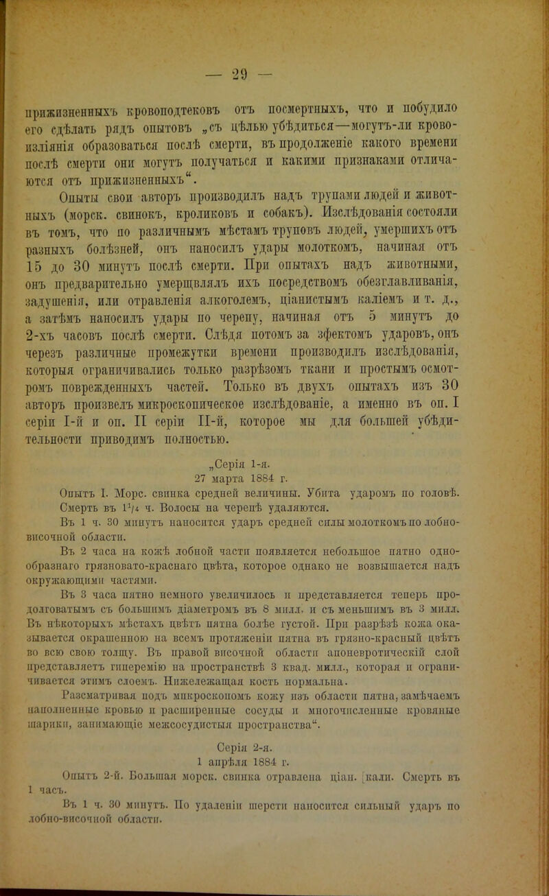 іірижпзненныхъ кровоподтековъ отъ посмертныхъ, что и побудило его сдѣлать рядъ опытовъ „съ цѣлью убѣдиться—могутъ-ли крово- пзліянія образоваться послѣ смерти, въ продолженіе какого времени послѣ смерти они могутъ получаться и какими признаками отлича- ются отъ прижизненных^.. Опыты свои авторъ производилъ надъ трупами людей и живот- ныхъ (морск. свинокъ, кроликовъ и собакъ). Изслѣдованія состояли въ томъ, что по различнымъ мѣстамъ труповъ людей, умершихъ отъ разныхъ болѣзней, онъ наносилъ удары молоткомъ, начиная отъ 15 до 30 минутъ послѣ смерти. При опытахъ надъ животными, онъ предварительно умерщвлялъ ихъ посредствомъ обезглавливанія, задушенія, или отравленія алкоголемъ, ціанистымъ каліемъ и т. д., а затѣмъ наносилъ удары по черепу, начиная отъ 5 минутъ до 2-хъ часовъ послѣ смерти. Слѣдя потомъ за зфектомъ ударовъ, онъ черезъ различные промежутки времени производилъ изслѣдованія, которыя ограничивались только разрѣзомъ ткани и простымъ осмот- ромъ поврежденныхъ частей. Только въ двухъ опытахъ изъ 30 авторъ произвелъ микроскопическое изслѣдованіе, а именно въ оп. I серіи 1-й и оп. II серіи И-й, которое мы для большей убѣди- тельностп приводимъ полностью. „Серія 1-я. 27 марта 1884 г. Опытъ I. Морс, свинка средней величины. Убита ударомъ по головѣ. Смерть въ I1/* ч. Волосы на черепѣ удаляются. Въ 1 ч. 30 минутъ наносится ударъ средней силы молоткомъ но лобно- внсочпой области. Въ 2 часа на кожѣ лобной части появляется небольшое пятно одно- образнаго грязновато-краснаго цвѣта, которое однако не возвышается надъ окружающими частями. Въ 3 часа пятно немного увеличилось и представляется теперь про- долговатымъ съ большнмъ діаметромъ въ 8 милл, и съ меныпнмъ въ 3 милл. Въ нѣкоторыхъ мѣстахъ цвѣтъ пятна болѣе густой. При разрѣзѣ кожа ока- зывается окрашенною на всемъ протяженіи пятна въ грязно-красный цвѣтъ во всю свою толщу. Въ правой височной области апоневротическій слой цредставляетъ гннеремію на пространствѣ 3 квад. милл., которая и ограни- чивается этнмъ слоемъ. Нижележащая кость нормальна. Разсматривая иодъ мпкроскоиомъ кожу изъ области пятна, замѣчаемъ наиолненные кровью п расширенные сосуды и многочисленные кровяные шарики, заннмающіе межсосудистыя пространства. Серія 2-я. 1 анрѣля 1884 г. Опытъ 2-й. Большая морск. свинка отравлена ціан. [кали. Смерть въ 1 часъ. Въ 1 ч. 30 минутъ. По удалеиін шерсти наносится сильный ударъ по лобно-височной области.