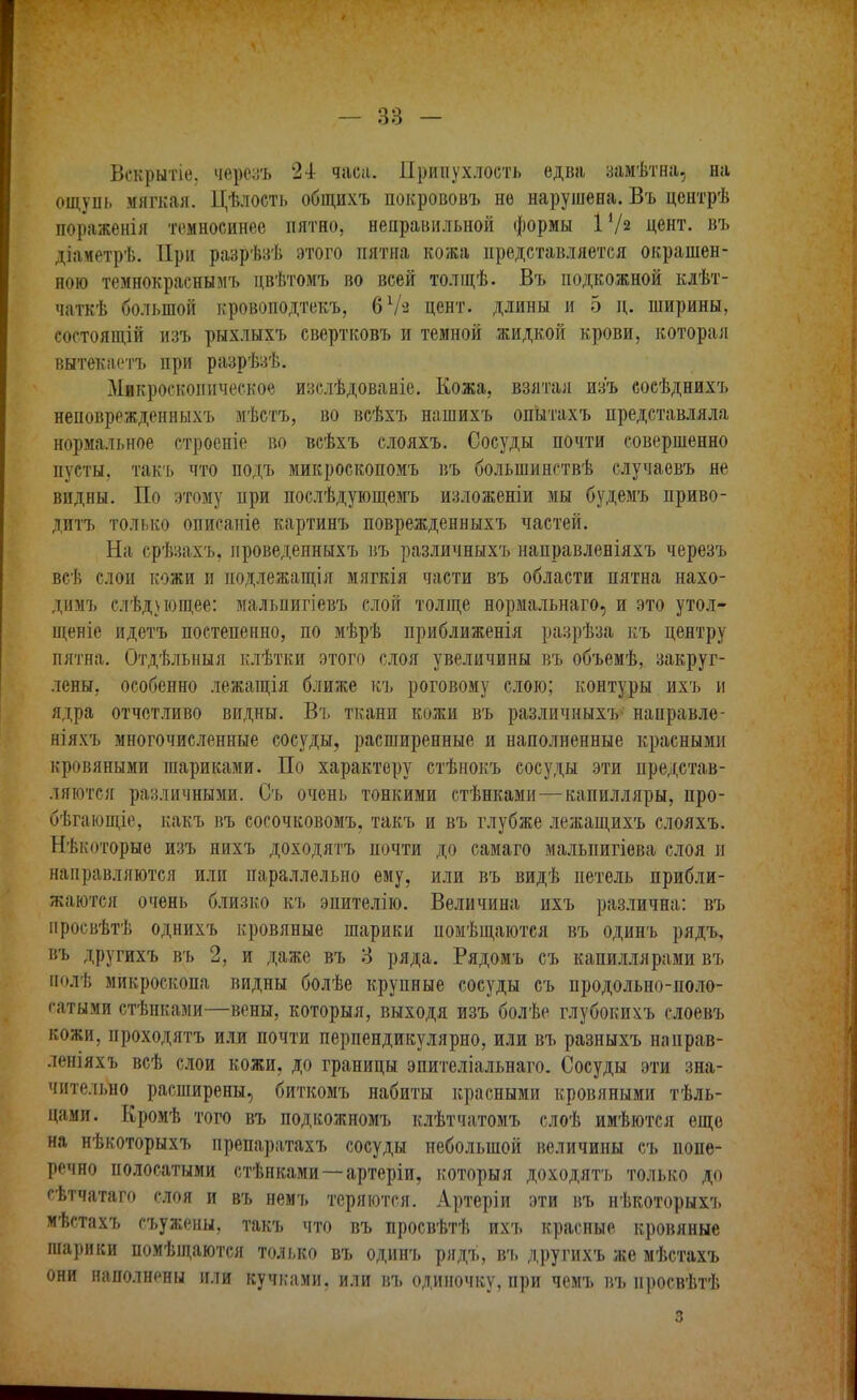 Вскрытіе. черезъ 24: часа. Припухлость едва замѣтна, на ощуіп. мягкая. Цѣлость общихъ покрововъ не нарушена. Въ центрѣ пораженія темносинѳе пятно, неправильной формы I1/» цент, въ діаметрѣ. При розрѣзѣ этого пятна кожа представляется окрашен- ною темнокраснымъ цвѣтомъ во всей толщѣ. Въ подкожной клѣт- чаткѣ большой кровоподтекъ, бѴз цент, длины и 5 д. ширины, состоящій изъ рыхлыхъ свертковъ и темной жидкой крови, которая вытекаетъ при разрѣзѣ. Микроскопическое изслѣдованіе. Кожа, взятая изъ сосѣднихъ неповрежденныхъ мѣстъ, во всѣхъ нашихъ опытахъ представляла нормальное строеніе во всѣхъ слояхъ. Сосуды почти совершенно пусты, такъ что подъ микроскопомъ въ большингтвѣ случаевъ не видны. По этому при послѣдующемъ изложеніи мы будемъ приво- дитъ только описаніе картинъ поврежденныхъ частей. На срѣзахъ, проведенныхъ въ различныхъ направленіяхъ черезъ всѣ слои кожи и иодлежащія мягкія части въ области пятна нахо- димъ слѣднощее: мальпигіевъ слой толще нормальнаго, и это утол- щеніе идетъ постепенно, по мѣрѣ приближенія разрѣза къ центру пятна. Отдѣльныя клѣтки этого слоя увеличины въ объемѣ, закруг- лены, особенно лежащія ближе къ роговому слою; контуры ихъ и ядра отчетливо видны. Въ ткани кожи въ различныхъ* направле- ніяхь многочисленные сосуды, расширенные и наполненные красными кровяными шариками. По характеру стѣнокъ сосуды эти представ- ляются различными. Съ очень тонкими стѣнками—капилляры, про- бѣгающіе, какъ въ сосочковомъ, такъ и въ глубже лежащихъ слояхъ. Нѣкоторые изъ нихъ доходятъ почти до самаго мальпигіева слоя и направляются или параллельно ему, или въ видѣ нетель прибли- жаются очень близко къ энителію. Величина ихъ различна: въ просвѣтѣ однихъ кровяные шарики номѣщаются въ одинъ рядъ, въ другихъ въ 2, и даже въ 3 ряда. Рядомъ съ капиллярами въ полѣ микроскопа видны болѣе крупные сосуды съ продольно-поло- сатыми стѣнками—вены, который, выходя изъ болѣе глубокихъ слоевъ кожи, проходятъ или почти перпендикулярно, или въ разныхъ направ- леніяхъ всѣ слои кожи, до границы эпителіальнаго. Сосуды эти зна- чительно расширены, биткомъ набиты красными кровяными тѣль- цами. Кромѣ того въ подкожномъ клѣтчатомъ слоѣ имѣются еще на нѣкоторыхъ препаратахъ сосуды небольшой величины съ попе- речно полосатыми стѣнками —артеріи, которыя доходятъ только до сѣтчатаго слоя и въ немъ теряются. Артеріи эти въ нѣкоторыхъ мѣстахъ съужены, такъ что въ просвѣтѣ ихъ красные кровяные шарики помѣщаются только въ одинъ рядъ, въ другихъ же мѣстахъ они наполнены или кучками, или въ одиночку, при чемъ въ нросвѣтѣ з