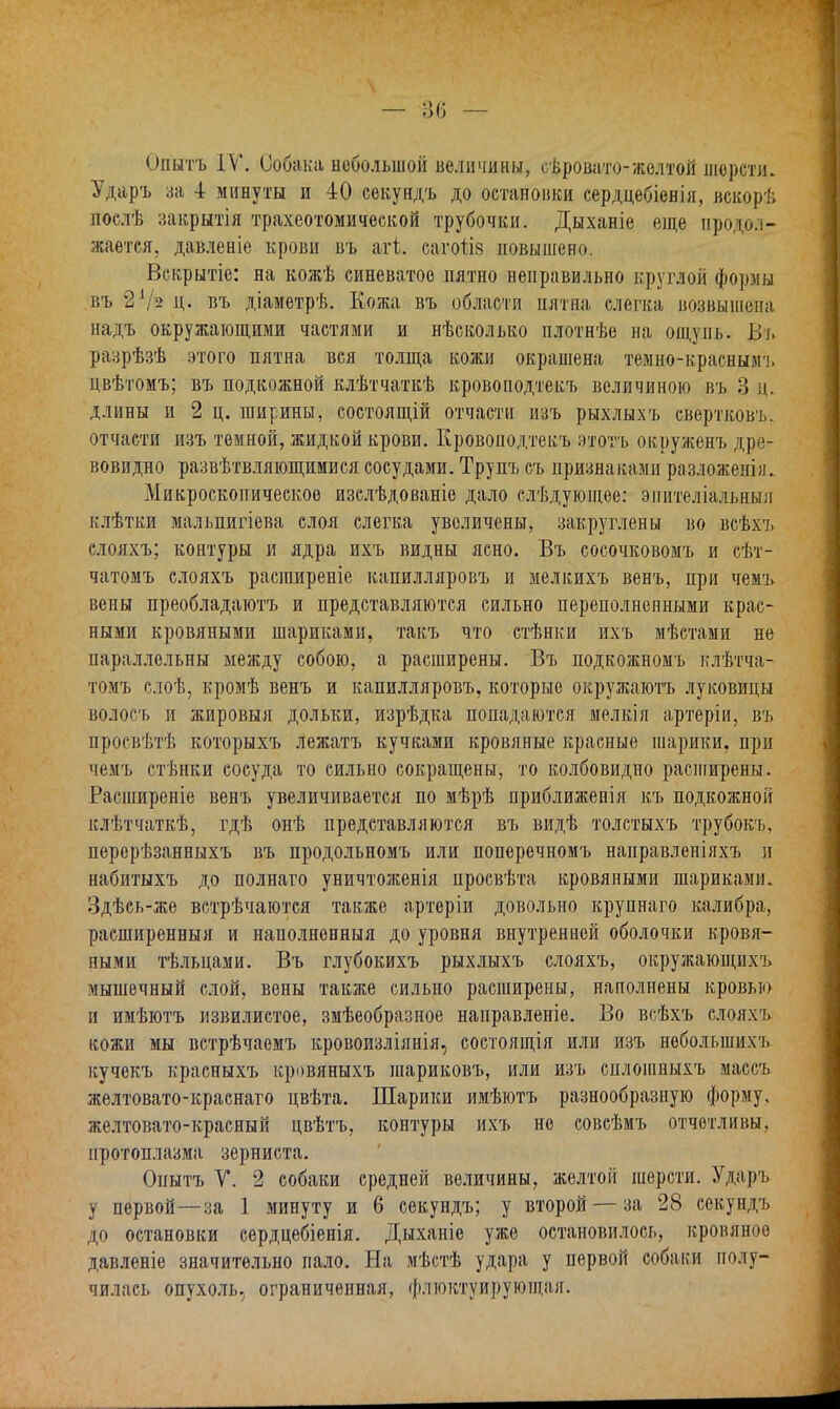 Опытъ IV. Собака небольшой величины, оѣровато-желтой шерсти. Ударъ за 4 минуты и 40 секундъ до остановки сердцебіенія, вскорѣ поелѣ закрытія трахеотомической трубочки. Дыханіе еще продол- жается, давленіе крови въ агі. сагоіія повышено. Вскрытіе: на кожѣ синеватое пятно неправильно круглой формы въ 2Ѵз ц. въ діаметрѣ. Кожа въ области пятна слегка возвышена надъ окружающими частями и нѣсколько плотнѣе на ощупь. Въ разрѣзѣ этого пятна вся толща кожи окрашена темно-красными, цвѣтомъ; въ подкожной клѣтчаткѣ кровоподтекъ величиною въ 3 ц. длины и 2 ц. ширины, состоящій отчасти изъ рыхлыхъ свертковъ. отчасти изъ темной, жидкой крови. Кровоподтекъ этотъ окруженъ дре- вовидно развѣтвляющимися сосудами. Трупъ съ признаками разложенія. Микроскопическое изслѣдованіе дало слѣдующее: эпителіальныя клѣтки мальпигіева слоя слегка увеличены, закруглены во всѣхъ слояхъ; контуры и ядра ихъ видны ясно. Въ сосочковомъ и сѣт- чатомъ слояхъ расширеніе капилляровъ и мелкихъ венъ, при чемъ вены преобладаютъ и представляются сильно переполненными крас- ными кровяными шариками, такъ что стѣнки ихъ мѣстами не параллельны между собою, а расширены. Въ подкожномъ клѣтча- томъ слоѣ, кромѣ венъ и капилляровъ, которые окружаютъ луковицы волосъ и жировыя дольки, изрѣдка попадаются мелкія артеріи, въ просвѣтѣ которыхъ лежатъ кучками кровяные красные шарики, при чемъ стѣнки сосуда то сильно сокращены, то колбовидно расширены. Расширеніе венъ увеличивается по мѣрѣ приближенія къ подкожной клѣтчаткѣ, гдѣ онѣ представляются въ видѣ толстыхъ трубокъ, перерѣзанныхъ въ продольномъ или поперечномъ направленіяхъ п набитыхъ до полнаго уничтоженія просвѣта кровяными шариками. Здѣсь-же встрѣчаются также артеріи довольно крупнаго калибра, расширенный и наполненныя до уровня внутренней оболочки кровя- ными тѣльцами. Въ глубокихъ рыхлыхъ слояхъ, окружающих'!, мышечный слой, вены также сильно расширены, наполнены кровью и имѣютъ извилистое, змѣеобразное направленіе. Во всѣхъ слояхъ кожи мы встрѣчаемъ кровоизліянія, состоящія или изъ неболыпихъ кучекъ красныхъ кровяныхъ шариковъ, или изъ сплошиыхъ маесъ желтовато-краснаго цвѣта. Шарики имѣютъ разнообразную форму, желтовато-красный цвѣтъ, контуры ихъ не совсѣмъ отчетливы, протоплазма зерниста. Онытъ V. 2 собаки средней величины, желтой шерсти. Ударъ у первой—за 1 минуту и б секундъ; у второй — за 28 секундъ до остановки сердцебіенія. Дыханіе уже остановилось, кровяное давленіе значительно пало. На мѣстѣ удара у первой собаки полу- чилась опухоль, ограниченная, флюктуирующая.