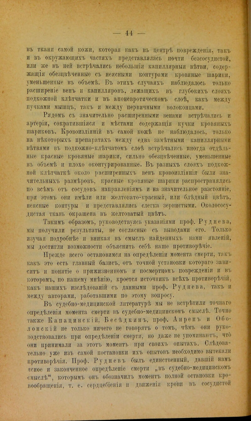 въ ткани самой кожи, которая какъ въ центрѣ поврежденія. такъ и въ окружающихъ частяхъ представлялась почти бсзсосудистой, или же въ ной встрѣчались неболшія каииллярныя вѣтви, содер- жащая обезцвѣчснные съ неясными контурами кровяные шарики, уменьшенные въ объемѣ. Въ этихъ случаяхъ наблюдалось только расширеніе вонъ и капилляровъ. лежащихъ въ глубокихъ слояхъ подкожной клѣтчатки и въ апоневротическомъ слоѣ, какъ между пучками мышцъ, такъ и между первичными волоконцами. Рядомъ съ значительно расширенными венами вотрѣчались и артеріи, сократившіяся и мѣстами содержащія кучки кровяныхъ шариковъ. Кровоизліяній въ самой кожѣ не наблюдалось, только на нѣкоторыхъ препаратахъ между едва замѣтными капиллярными вѣтвями въ подкожно-клѣтчатомъ слоѣ встрѣчались иногда отдѣль- ные красные кровяные шарики, сильно обезцвѣченные, уменьшенные въ объемѣ и плохо оконтурированные. Въ разныхъ слояхъ подкож- ной клѣтчаткѣ около расширенныхъ венъ кровоизліянія были зна- чительныхъ размѣровъ, краевые кровяные шарики распространялись по всѣмъ отъ сосудовъ направленіямъ и на значительное разстояніе, ири этомъ они имѣли или желтовато-красный, или блѣдный цвѣтъ. неясные контуры и представлялись слегка зернистыми. Околососу- дистая ткань окрашена въ желтоватый цвѣтъ. Такимъ образомъ, руководствуясь указаніями проф. Руднева, мы получили результаты, не согласные съ выводами его. Только изучая подробнѣе и вникая въ смыслъ найденныхъ нами явленій. мы достигли возможности объяснить себѣ наше противорѣчіе. Прежде всего остановимся на опродѣленіи момента смерти, такъ какъ это есть главный базисъ, отъ точной установки котораго завп- ситъ и понятіе о прижизненномъ и посмертномъ поврежденіи и въ которомъ, по нашему мнѣнію, кроется источникъ всѣхъ противорѣчій. какъ нашихъ изслѣдованій съ данными проф. Руднева, такъ п между авторами, работавшими по этому вопросу. Въ судебно-медицинской литературѣ мы не встрѣтили точнаго опредѣленія момента смерти въ судебно-медицпискомъ смыслѣ. Точно также Капацинскій. Бесѣдкинъ, проф. Анрепъ и О пи- лон скій не только ничего не говорятъ о томъ, чѣмъ они руко- водствовались при опредѣленіи смерти, но даже не упоминаютг, что пни принимали за этотъ момептъ при своихъ опытахъ. Следова- тельно уже изъ самой постановки ихъ опытовъ необходимо вытекали нротиворѣчія. Проф. 14дневъ былъ единственный, давшій намъ ясное и законченное опредѣленіе смерти „въ судебно-медицпнекомъ смыслѣ, которымъ онъ обозначилъ моментъ полной остановки кро- вообращения, т. е. сордцебіенія н двнженія крови въ сосудистой