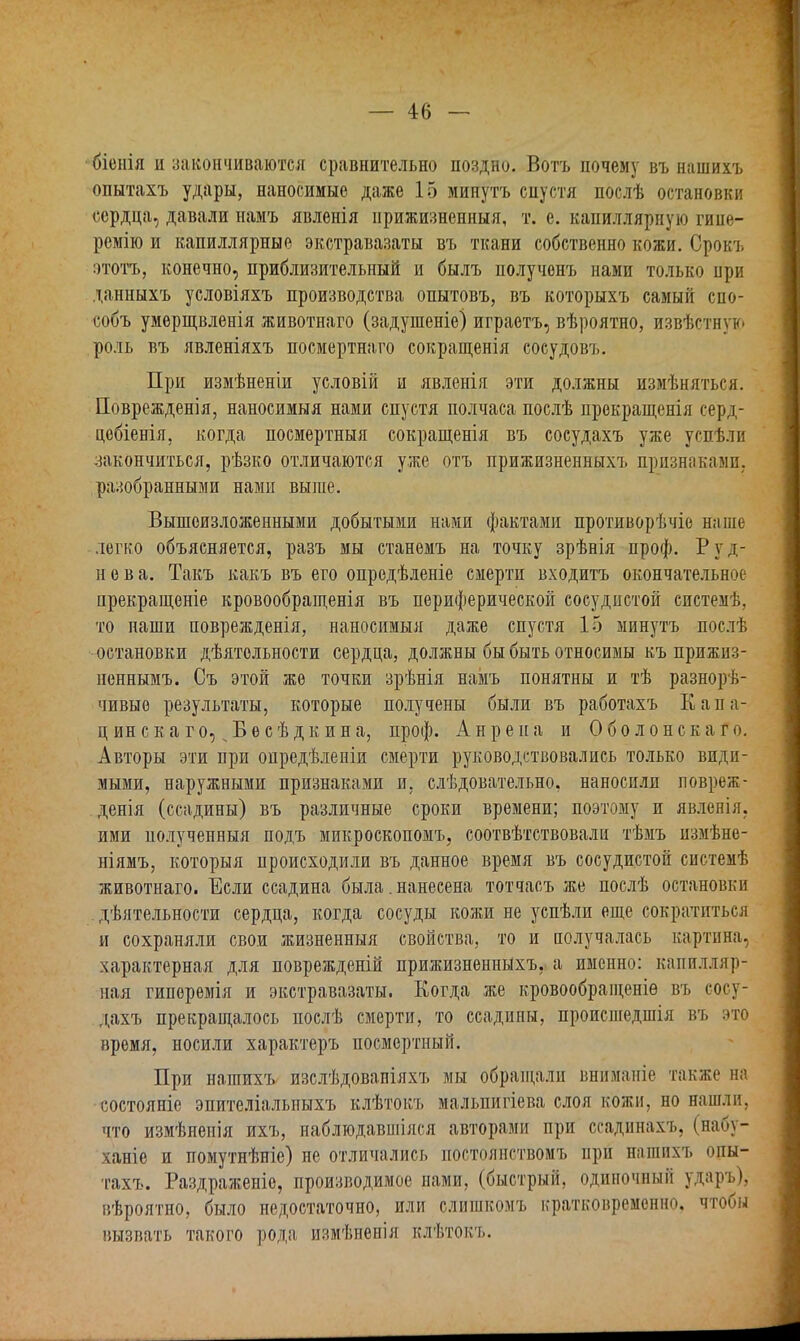 біенія и закончиваются сравнительно поздно. Вотъ почему въ нашихъ опытахъ удары, наносимые даже 15 минутъ спустя послѣ остановки сердца, давали намъ явленія прижизненный, т. е. капиллярпую гине- ремію и капиллярные экстравазаты въ ткани собственно кожи. Срокъ этотъ, конечно, приблизительный и былъ полученъ нами только при данныхъ условіяхъ производства опытовъ, въ которыхъ самый спо- собъ умерщвленія животнаго (задушеніе) играетъ, вѣроятно, извѣстнуь. роль въ явленіяхъ посмертнаго сокращенія сосудовъ. При измѣненіи условій н явленія эти должны измѣняться. Поврежденія, наносимый нами спустя полчаса послѣ прекращенія серд- цебіенія, когда посмертный сокращенія въ сосудахъ уже успѣли закончиться, рѣзко отличаются уже отъ прижизненныхъ признаками, разобранными нами выше. Вышеизложенными добытыми нами фактами противорѣчіе наше легко объясняется, разъ мы станемъ на точку зрѣнія проф. Руд- нева. Такъ какъ въ его опредѣленіе смерти входитъ окончательное прекращеніе кровообращенія въ периферической сосудистой системѣ, то наши поврежденія, наносимый даже спустя 15 минутъ послѣ остановки дѣятольности сердца, должны бы быть относимы къ прижиз- неннымъ. Съ этой же точки зрѣнія намъ понятны и тѣ разнорѣ- чивьте результаты, которые получены были въ работахъ Капа- ц ин с к а г о, „ Б е с ѣ д к и и а, проф. А н р е и а и О б о л о н с к а г о. Авторы эти при онредѣленіи смерти руководствовались только види- мыми, наружными признаками и. слѣдовательно. наносили повреж- денія (ссадины) въ различные сроки времени; поэтому и явленія, ими полученный подъ микроскопомъ, соотвѣтствовали тѣмъ измѣне- ніямъ, который происходили въ данное время въ сосудистой системѣ животнаго. Если ссадина была. нанесена тотчасъ же послѣ остановки . дѣятельности сердца, когда сосуды кожи не успѣли еще сократиться и сохраняли свои жизненный свойства, то и получалась картина, характерная для поврежденій прижизненныхъ, а именно: капилляр- ная гипоремія и экстравазаты. Когда же кровообращеніѳ въ сосу- дахъ прекращалось послѣ смерти, то ссадины, происшедшія въ это время, носили характеръ посмертный. При нашихъ изслѣдовапіяхъ мы обращали вниманіе также на состояніе эпителіалыіыхъ клѣтокъ мальпигіева слоя кожи, но нашли, что измѣненія ихъ, наблгодавшіяся авторами при ссадннахъ, (набу- ханіе и помутнѣніе) не отличались постбянствомъ при нашихъ опы- тахъ. Раздраженіе, производимое нами, (быстрый, одиночный ударъ), вѣроятно, было недостаточно, или слигакомъ кратковременно, чтобы вызвать такого рода измѣненія клѣтокъ.