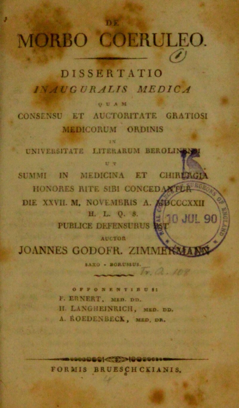 m MORBO 'COERULEO. DISSERTATIO 1 VAUQ URALTS MEDICA v V A M CONSENSU ET AUCTORITATE GRATIOSI MEDICORUM ORDINIS J 1 % UNIVERSITATE UTER ARUM BEROLIN*» E\ SUMMI IN MEDICINA ET CHIRfcjUJiA HONORES RITE SIBI CONCED; DIE XXVII. M. NOVEMBRIS A. AJ^CCCXXH H. L. Q. S. PUBLICE DEFENSURUS AUCTOR JOANNES GODOKR. ZIMM IAJCO • IORCIIUJ. OrPOSIHTlBDIl F. EHNF.RT, M*n t>o. II. LANGUEINRICII, »»o. dd. A. ROEDENBECK, mu>, i>*. FORMIS BRUESCH CKI ANI S. • *