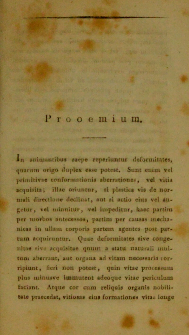 - in animantibus saepe rcperiuntur deformitates, quarum origo duplex esse potest. Sunt enim vel pri mitivae conformationi» aberrationem, vel vitia acquisita; illae oriuntur, si plastica vis de nor- mali directione declinat, aut ai actio eius ve) au- getur, vel minuitur, vel impeditur, haec partitu per morbos antecesso», parum per causas mecha- nicas in ullaiu corporis partem agentes post par- tum acquiruntur. Quae deformitates sive conge- nitae sive acquisitae qnuin a «tatu naturali mul- tum aberrant, aut org-ma ad vitam necessaria cor- ripiunt, heri non potest, quin vitae processum plus minuere immutent adeoque vitae periculum faciant. Atque cor cum reliquis organis nobili- tate praecedat, vitiosas eius formationes vitae longe & %