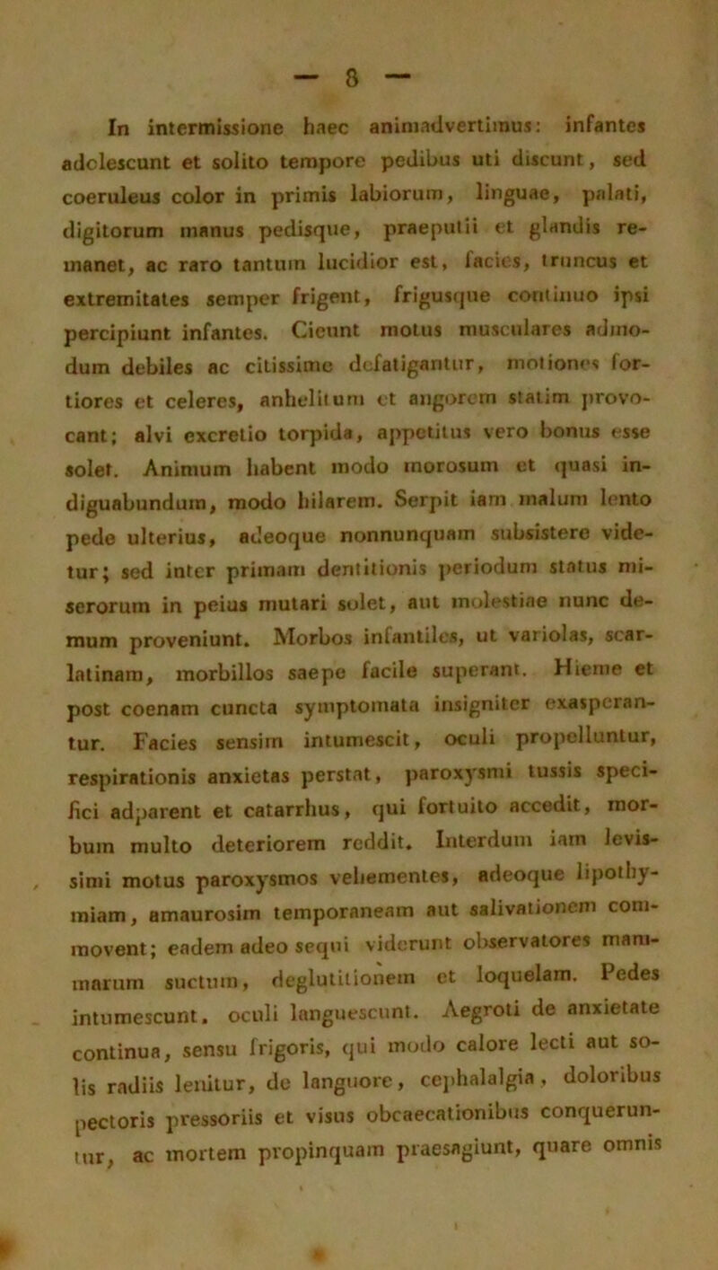 In intermissione haec animadvertimus: infantes adolescunt et solito tempore pedibus uti discunt, sed coeruleus color in primis labiorum, linguae, palati, digitorum manus pedisque, praeputii et glandis re- manet, ac raro tantum lucidior est, lacies, truncus et extremitates semper frigent, frigusque continuo ipsi percipiunt infantes. Cicunt motus musculares admo- dum debiles ac citissime defatigantur, motiones for- tiores et celeres, anhelitum et angorem staiim provo- cant; alvi excretio torpida, appetitus vero bonus esse solet. Animum habent modo morosum et quasi in- diguabundum, modo hilarem. Serpit iam malum lento pede ulterius, adeoque nonnunquam subsistere vide- tur; sed inter primam dentitionis periodum status mi- serorum in peius mutari solet, aut molestiae nunc de- mum proveniunt. Morbos infantiles, ut variolas, scar- latinam, morbillos saepe facile superant. Hieme et post coenam cuncta symptomata insigniter exasperan- tur. Facies sensim intumescit, oculi propelluntur, respirationis anxietas perstat, paroxysmi tussis speci- fici adparent et catarrhus, qui lortuito accedit, mor- bum multo deteriorem reddit. Interdum iam levis- simi motus paroxysmos vehementes, adeoque lipotli)- raiam, amaurosim temporaneam aut salivationem com- movent; eadem adeo sequi viderunt observatores mam- marum suctum, deglutitionem et loquelam. Pedes intumescunt, oculi languescunt. Aegroti de anxietate continua, sensu frigoris, qui modo calore lecti aut so- lis radiis lenitur, de languore, cephalalgia, doloribus pectoris pressoriis et visus obcaecationibus conquerun- tur, ac mortem propinquam praesagiunt, quare omnis